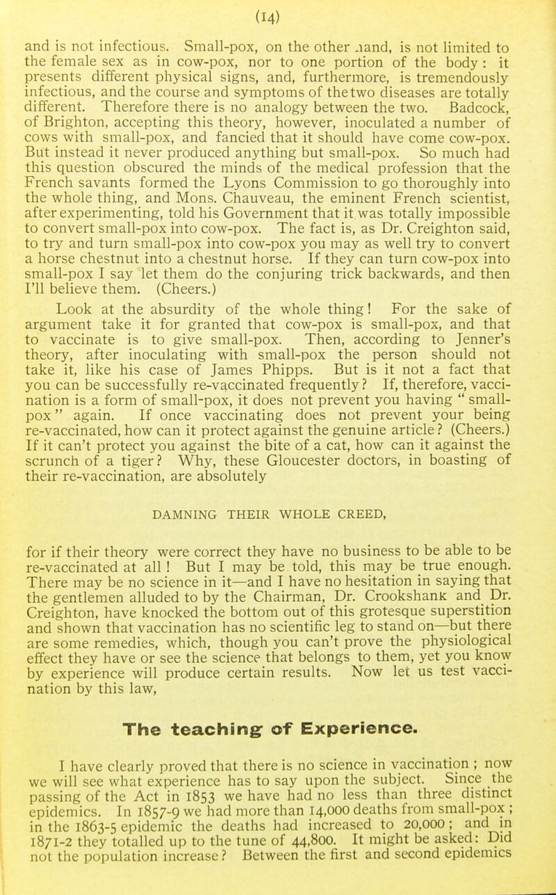 and is not infectious. Small-pox, on the other .land, is not limited to the female sex as in cow-pox, nor to one portion of the body : it presents different physical signs, and, furthermore, is tremendously infectious, and the course and symptoms of the two diseases are totally different. Therefore there is no analogy between the two. Badcock, of Brighton, accepting this theory, however, inoculated a number of cows with small-pox, and fancied that it should have come cow-pox. But instead it never produced anything but small-pox. So much had this question obscured the minds of the medical profession that the French savants formed the Lyons Commission to go thoroughly into the whole thing, and Mons. Chauveau, the eminent French scientist, after experimenting, told his Government that it was totally impossible to convert small-pox into cow-pox. The fact is, as Dr. Creighton said, to try and turn small-pox into cow-pox you may as well try to convert a horse chestnut into a chestnut horse. If they can turn cow-pox into small-pox I say let them do the conjuring trick backwards, and then I'll believe them. (Cheers.) Look at the absurdity of the whole thing! For the sake of argument take it for granted that cow-pox is small-pox, and that to vaccinate is to give small-pox. Then, according to Jenner's theory, after inoculating with small-pox the person should not take it, like his case of James Phipps. But is it not a fact that you can be successfully re-vaccinated frequently? If, therefore, vacci- nation is a form of small-pox, it does not prevent you having  small- pox  again. If once vaccinating does not prevent your being re-vaccinated, how can it protect against the genuine article ? (Cheers.) If it can't protect you against the bite of a cat, how can it against the scrunch of a tiger ? Why, these Gloucester doctors, in boasting of their re-vaccination, are absolutely DAMNING THEIR WHOLE CREED, for if their theory were correct they have no business to be able to be re-vaccinated at all ! But I may be told, this may be true enough. There may be no science in it—and I have no hesitation in saying that the gentlemen alluded to by the Chairman, Dr. Crookshank and Dr. Creighton, have knocked the bottom out of this grotesque superstition and shown that vaccination has no scientific leg to stand on—but there are some remedies, which, though you can't prove the physiological effect they have or see the science that belongs to them, yet you know by experience will produce certain results. Now let us test vacci- nation by this law, The teaching: of Experience. I have clearly proved that there is no science in vaccination ; now we will see what experience has to say upon the subject. Since the passing of the Act in 1853 we have had no less than three distinct epidemics. In 1857-9 we had more than 14,000 deaths from small-pox ; in the 1863-5 epidemic the deaths had increased to 20,000; and in 1871-2 they totalled up to the tune of 44,800. It might be asked: Did not the population increase ? Between the first and second epidemics
