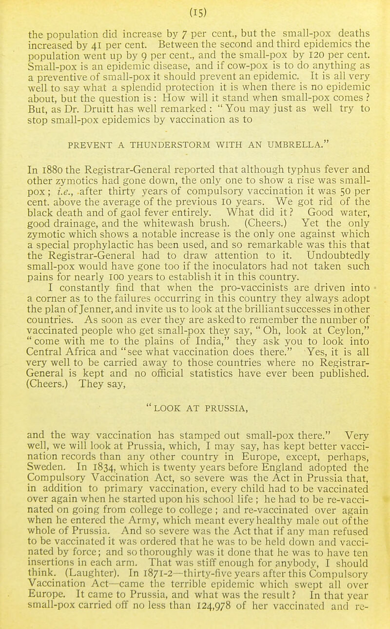 the population did increase by 7 per cent, but the small-pox deaths increased by 41 per cent. Between the second and third epidemics the population went up by 9 per cent., and the small-pox by 120 per cent. Small-pox is an epidemic disease, and if cow-pox is to do anything as a preventive of small-pox it should prevent an epidemic. It is all very well to say what a splendid protection it is when there is no epidemic about, but the question is : How will it stand when small-pox comes ? But, as Dr. Druitt has well remarked :  You may just as well try to stop small-pox epidemics by vaccination as to PREVENT A THUNDERSTORM WITH AN UMBRELLA. In 1880 the Registrar-General reported that although typhus fever and other zymotics had gone down, the only one to show a rise was small- pox ; i.e., after thirty years of compulsory vaccination it was 50 per cent, above the average of the previous 10 years. We got rid of the black death and of gaol fever entirely. What did it? Good water, good drainage, and the whitewash brush. (Cheers.) Yet the only zymotic which shows a notable increase is the only one against which a special prophylactic has been used, and so remarkable was this that the Registrar-General had to draw attention to it. Undoubtedly small-pox would have gone too if the inoculators had not taken such pains for nearly 100 years to establish it in this country. I constantly find that when the pro-vaccinists are driven into a corner as to the failures occurring in this country they always adopt the plan of Jenner, and invite us to look at the brilliant successes mother countries. As soon as ever they are asked to remember the number of vaccinated people who get small-pox they say,  Oh, look at Ceylon,  come with me to the plains of India, they ask you to look into Central Africa and see what vaccination does there. Yes, it is all very well to be carried away to those countries where no Registrar- General is kept and no official statistics have ever been published. (Cheers.) They say, LOOK AT PRUSSIA, and the way vaccination has stamped out small-pox there. Very well, we will look at Prussia, which, I may say, has kept better vacci- nation records than any other country in Europe, except, perhaps, Sweden. In 1834, which is twenty years before England adopted the Compulsory Vaccination Act, so severe was the Act in Prussia that, in addition to primary vaccination, every child had to be vaccinated over again when he started upon his school life ; he had to be re-vacci- nated on going from college to college ; and re-vaccinated over again when he entered the Army, which meant every healthy male out of the whole of Prussia. And so severe was the Act that if any man refused to be vaccinated it was ordered that he was to be held down and vacci- nated by force; and so thoroughly was it done that he was to have ten insertions in each arm. That was stiff enough for anybody, I should think. (Laughter). In 1871-2—thirty-five years after this Compulsory Vaccination Act—came the terrible epidemic which swept all over Europe. It came to Prussia, and what was the result ? In that year small-pox carried off no less than 124,978 of her vaccinated and re-