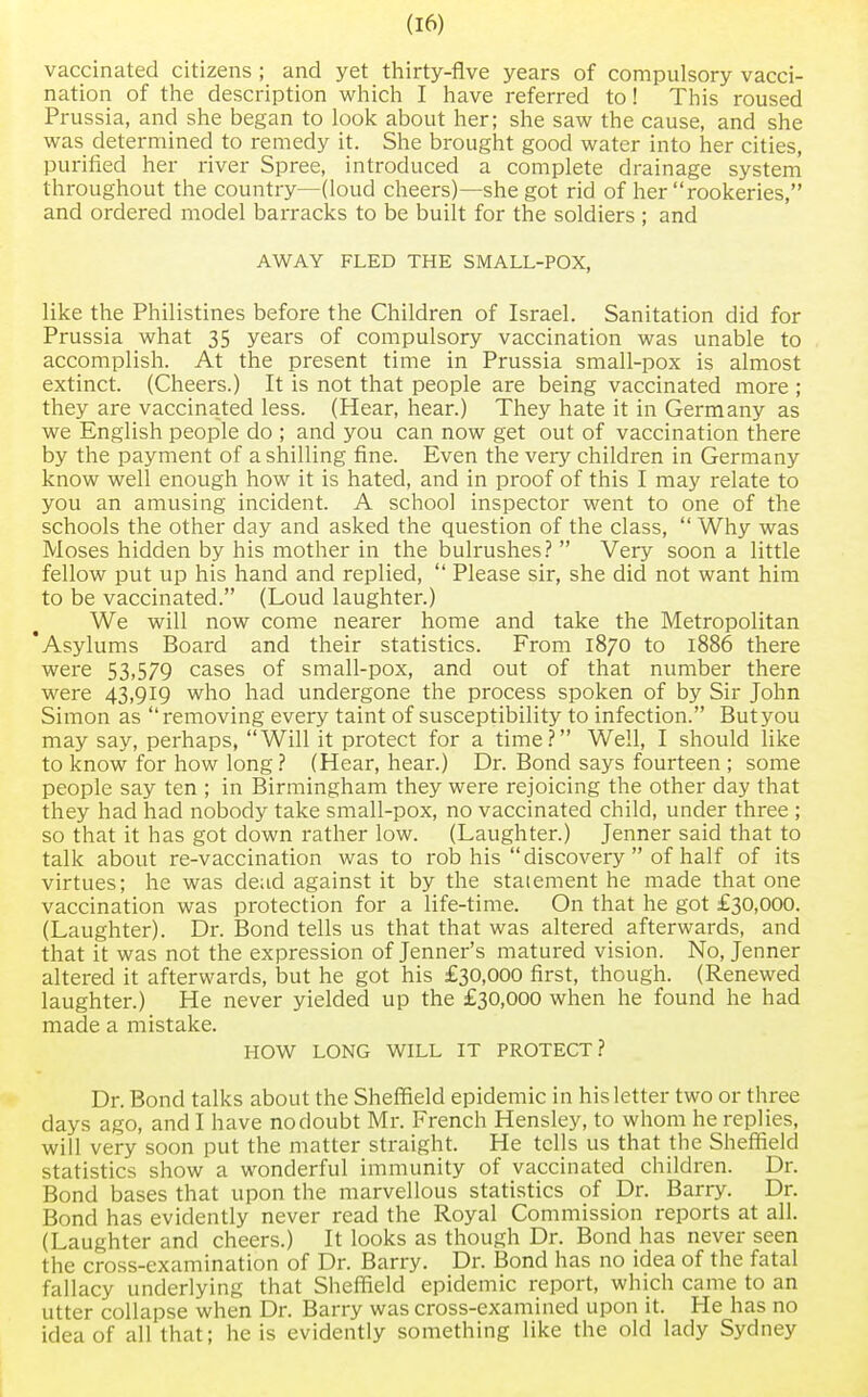 vaccinated citizens ; and yet thirty-five years of compulsory vacci- nation of the description which I have referred to! This roused Prussia, and she began to look about her; she saw the cause, and she was determined to remedy it. She brought good water into her cities, purified her river Spree, introduced a complete drainage system throughout the country—(loud cheers)—she got rid of her rookeries, and ordered model barracks to be built for the soldiers ; and AWAY FLED THE SMALL-POX, like the Philistines before the Children of Israel. Sanitation did for Prussia what 35 years of compulsory vaccination was unable to accomplish. At the present time in Prussia small-pox is almost extinct. (Cheers.) It is not that people are being vaccinated more ; they are vaccinated less. (Hear, hear.) They hate it in Germany as we English people do ; and you can now get out of vaccination there by the payment of a shilling fine. Even the veiy children in Germany know well enough how it is hated, and in proof of this I may relate to you an amusing incident. A school inspector went to one of the schools the other day and asked the question of the class,  Why was Moses hidden by his mother in the bulrushes?  Very soon a little fellow put up his hand and replied,  Please sir, she did not want him to be vaccinated. (Loud laughter.) We will now come nearer home and take the Metropolitan Asylums Board and their statistics. From 1870 to 1886 there were 53,579 cases of small-pox, and out of that number there were 43,919 who had undergone the process spoken of by Sir John Simon as removing every taint of susceptibility to infection. But you may say, perhaps, Will it protect for a time? Well, I should like to know for how long ? (Hear, hear.) Dr. Bond says fourteen ; some people say ten ; in Birmingham they were rejoicing the other day that they had had nobody take small-pox, no vaccinated child, under three ; so that it has got down rather low. (Laughter.) Jenner said that to talk about re-vaccination was to rob his discovery  of half of its virtues; he was dead against it by the statement he made that one vaccination was protection for a life-time. On that he got £30,000. (Laughter). Dr. Bond tells us that that was altered afterwards, and that it was not the expression of Jenner's matured vision. No, Jenner altered it afterwards, but he got his £30,000 first, though. (Renewed laughter.) He never yielded up the £30,000 when he found he had made a mistake. HOW LONG WILL IT PROTECT? Dr. Bond talks about the Sheffield epidemic in his letter two or three days ago, and I have nodoubt Mr. French Hensley, to whom he replies, will very soon put the matter straight. He tells us that the Sheffield statistics show a wonderful immunity of vaccinated children. Dr. Bond bases that upon the marvellous statistics of Dr. Barry. Dr. Bond has evidently never read the Royal Commission reports at all. (Laughter and cheers.) It looks as though Dr. Bond has never seen the cross-examination of Dr. Barry. Dr. Bond has no idea of the fatal fallacy underlying that Sheffield epidemic report, which came to an utter collapse when Dr. Barry was cross-examined upon it. He has no idea of all that; he is evidently something like the old lady Sydney