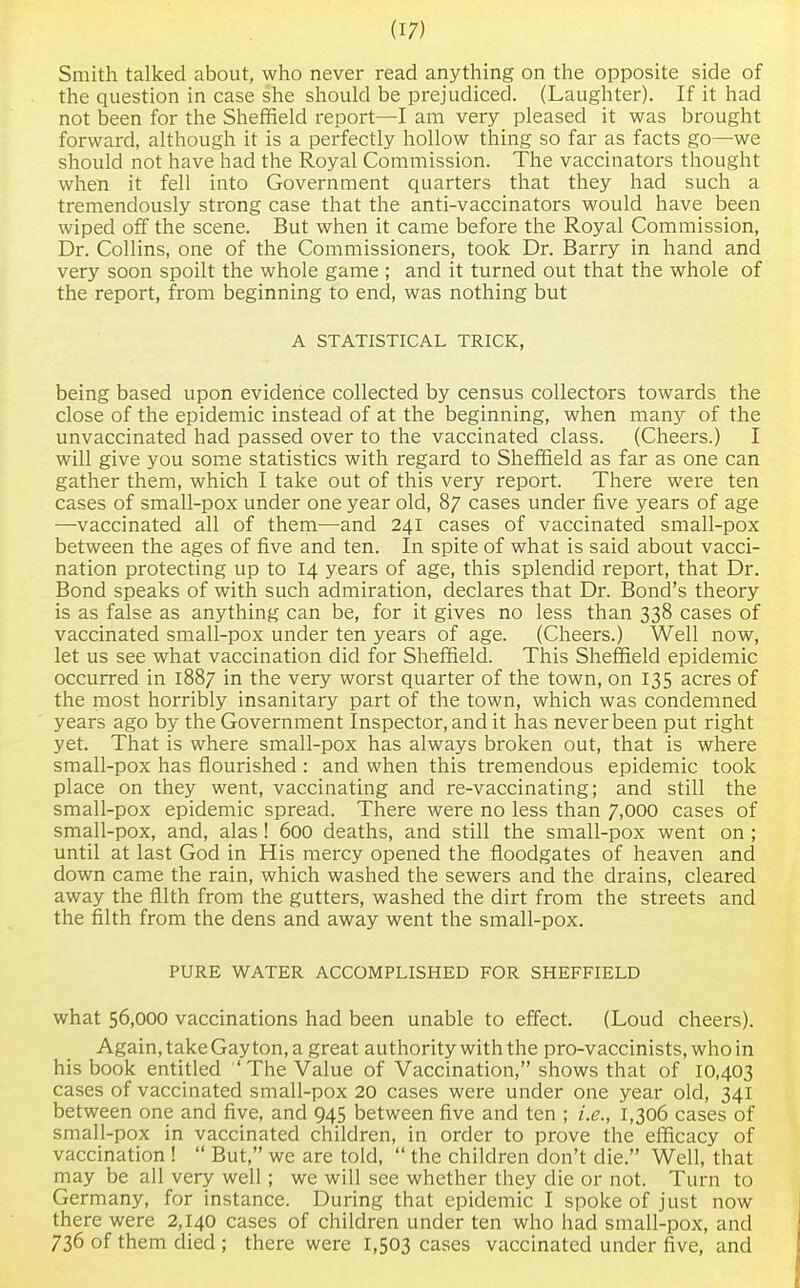 Smith talked about, who never read anything on the opposite side of the question in case she should be prejudiced. (Laughter). If it had not been for the Sheffield report—I am very pleased it was brought forward, although it is a perfectly hollow thing so far as facts go—we should not have had the Royal Commission. The vaccinators thought when it fell into Government quarters that they had such a tremendously strong case that the anti-vaccinators would have been wiped off the scene. But when it came before the Royal Commission, Dr. Collins, one of the Commissioners, took Dr. Barry in hand and very soon spoilt the whole game; and it turned out that the whole of the report, from beginning to end, was nothing but A STATISTICAL TRICK, being based upon evidence collected by census collectors towards the close of the epidemic instead of at the beginning, when many of the unvaccinated had passed over to the vaccinated class. (Cheers.) I will give you some statistics with regard to Sheffield as far as one can gather them, which I take out of this very report. There were ten cases of small-pox under one year old, 87 cases under five years of age —vaccinated all of them—and 241 cases of vaccinated small-pox between the ages of five and ten. In spite of what is said about vacci- nation protecting up to 14 years of age, this splendid report, that Dr. Bond speaks of with such admiration, declares that Dr. Bond's theory is as false as anything can be, for it gives no less than 338 cases of vaccinated small-pox under ten years of age. (Cheers.) Well now, let us see what vaccination did for Sheffield. This Sheffield epidemic occurred in 1887 in the very worst quarter of the town, on 135 acres of the most horribly insanitary part of the town, which was condemned years ago by the Government Inspector, and it has never been put right yet. That is where small-pox has always broken out, that is where small-pox has flourished : and when this tremendous epidemic took place on they went, vaccinating and re-vaccinating; and still the small-pox epidemic spread. There were no less than 7,000 cases of small-pox, and, alas! 600 deaths, and still the small-pox went on; until at last God in His mercy opened the floodgates of heaven and down came the rain, which washed the sewers and the drains, cleared away the filth from the gutters, washed the dirt from the streets and the filth from the dens and away went the small-pox. PURE WATER ACCOMPLISHED FOR SHEFFIELD what 56,000 vaccinations had been unable to effect. (Loud cheers). Again, take Gay ton, a great authority with the pro-vaccinists, who in his book entitled 'The Value of Vaccination, shows that of 10,403 cases of vaccinated small-pox 20 cases were under one year old, 341 between one and five, and 945 between five and ten ; i.e., 1,306 cases of small-pox in vaccinated children, in order to prove the efficacy of vaccination !  But, we are told,  the children don't die. Well, that may be all very well ; we will see whether they die or not. Turn to Germany, for instance. During that epidemic I spoke of just now there were 2,140 cases of children under ten who had small-pox, and 736 of them died ; there were 1,503 cases vaccinated under five, and