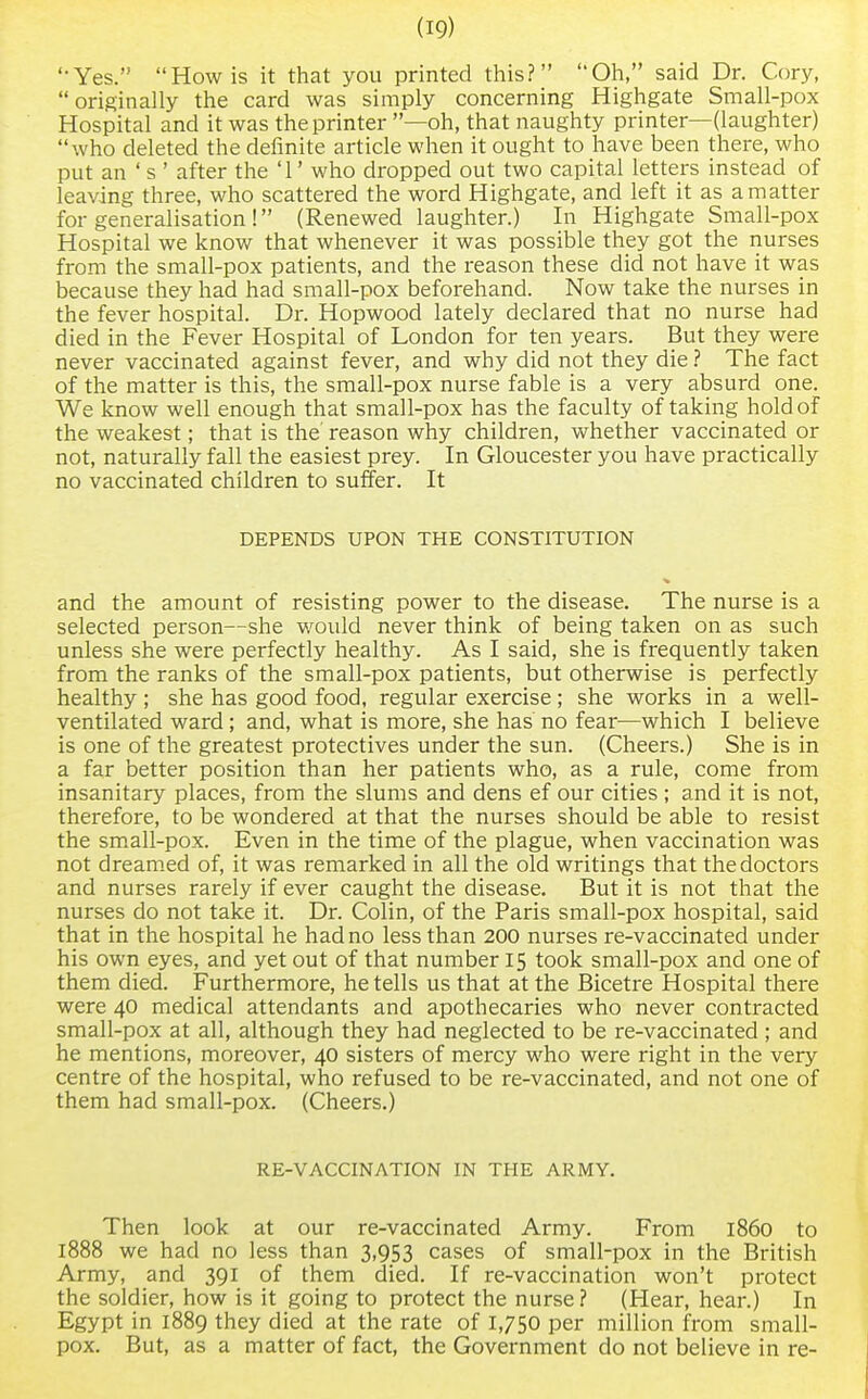 '•Yes. How is it that you printed this? Oh, said Dr. Cory, originally the card was simply concerning Highgate Small-pox Hospital and it was the printer —oh, that naughty printer—(laughter) who deleted the definite article when it ought to have been there, who put an ' s ' after the '1' who dropped out two capital letters instead of leaving three, who scattered the word Highgate, and left it as a matter for generalisation ! (Renewed laughter.) In Highgate Small-pox Hospital we know that whenever it was possible they got the nurses from the small-pox patients, and the reason these did not have it was because they had had small-pox beforehand. Now take the nurses in the fever hospital. Dr. Hopwood lately declared that no nurse had died in the Fever Hospital of London for ten years. But they were never vaccinated against fever, and why did not they die ? The fact of the matter is this, the small-pox nurse fable is a very absurd one. We know well enough that small-pox has the faculty of taking hold of the weakest; that is the' reason why children, whether vaccinated or not, naturally fall the easiest prey. In Gloucester you have practically no vaccinated children to suffer. It DEPENDS UPON THE CONSTITUTION and the amount of resisting power to the disease. The nurse is a selected person—she would never think of being taken on as such unless she were perfectly healthy. As I said, she is frequently taken from the ranks of the small-pox patients, but otherwise is perfectly healthy ; she has good food, regular exercise ; she works in a well- ventilated ward ; and, what is more, she has no fear—which I believe is one of the greatest protectives under the sun. (Cheers.) She is in a far better position than her patients who, as a rule, come from insanitary places, from the slums and dens ef our cities ; and it is not, therefore, to be wondered at that the nurses should be able to resist the small-pox. Even in the time of the plague, when vaccination was not dreamed of, it was remarked in all the old writings that the doctors and nurses rarely if ever caught the disease. But it is not that the nurses do not take it. Dr. Colin, of the Paris small-pox hospital, said that in the hospital he had no less than 200 nurses re-vaccinated under his own eyes, and yet out of that number 15 took small-pox and one of them died. Furthermore, he tells us that at the Bicetre Hospital there were 40 medical attendants and apothecaries who never contracted small-pox at all, although they had neglected to be re-vaccinated ; and he mentions, moreover, 40 sisters of mercy who were right in the very centre of the hospital, who refused to be re-vaccinated, and not one of them had small-pox. (Cheers.) RE-VACCINATION IN THE ARMY. Then look at our re-vaccinated Army. From i860 to 1888 we had no less than 3,953 cases of small-pox in the British Army, and 391 of them died. If re-vaccination won't protect the soldier, how is it going to protect the nurse? (Hear, hear.) In Egypt in 1889 they died at the rate of 1,750 per million from small- pox. But, as a matter of fact, the Government do not believe in re-