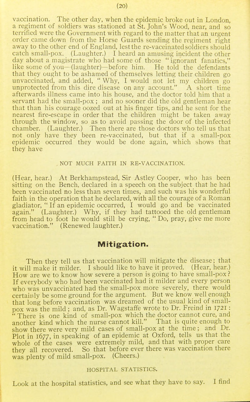 vaccination. The other day, when the epidemic broke out in London, a regiment of soldiers was stationed at St. John's Wood, near, and so terrified were the Government with regard to the matter that an urgent order came down from the Horse Guards sending the regiment right away to the other end of England, lest the re-vaceinated soldiers should catch small-pox. (Laughter.) I heard an amusing incident the other day about a magistrate who had some of those  ignorant fanatics, like some of you—(laughter)—before him. He told the defendants that they ought to be ashamed of themselves letting their children go unvaccinated, and added,  Why, I would not let my children go unprotected from this dire disease on any account. A short time afterwards illness came into his house, and the doctor told him that a servant had the small-pox ; and no sooner did the old gentleman hear that than his courage oozed out at his finger tips, and he sent for the nearest fire-escape in order that the children might be taken away through the window, so as to avoid passing the door of the infected chamber. (Laughter.) Then there are those doctors who tell us that not only have they been re-vaccinated, but that if a small-pox epidemic occurred they would be done again, which shows that they have NOT MUCH FAITH IN RE-VACCINATION. (Hear, hear.) At Berkhampstead, Sir Astley Cooper, who has been sitting on the Bench, declared in a speech on the subject that he had been vaccinated no less than seven times, and such was his wonderful faith in the operation that he declared, with all the courage of a Roman gladiator,  If an epidemic occurred, I would go and be vaccinated again. (Laughter.) Why, if they had tattooed the old gentleman from head to foot he would still be crying,  Do, pray, give me more vaccination. (Renewed laughter.) Mitigation. Then they tell us that vaccination will mitigate the disease; that it will make it milder. I should like to have it proved. (Hear, hear.) How are we to know how severe a person is going to have small-pox ? If everybody who had been vaccinated had it milder and every person who was unvaccinated had the small-pox more severely, there would certainly be some ground for the argument. But we know well enough that long before vaccination was dreamed of the usual kind of small- pox was the mild ; and, as Dr. Wagstaffe wrote to Dr. Freind in 1721:  There is one kind of small-pox which the doctor cannot cure, and another kind which the nurse cannot kill. That is quite enough to show there were very mild cases of small-pox at the time ; and Dr. Plot in 1677, in speaking of an epidemic at Oxford, tells us that the whole of the cases were extremely mild, and that with proper care they all recovered. So that before ever there was vaccination there was plenty of mild small-pox. (Cheers.) HOSPITAL STATISTICS. Look at the hospital statistics, and see what they have to say. I find