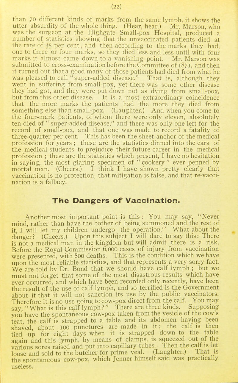 than 70 different kinds of marks from the same lymph, it shows the utter absurdity of the whole thing. (Hear, hear.) Mr. Marson, who was the surgeon at the Highgate Small-pox Hospital, produced a number of statistics showing that the unvaccinated patients died at the rate of 35 per cent., and then according to the marks they had, one to three or four marks, so they died less and less until with four marks it almost came down to a vanishing point. Mr. Marson was submitted to cross-examination before the Committee of 1871, and then it turned out that a good many of those patients had died from what he was pleased to call super-added disease. That is, although they went in suffering from small-pox, yet there was some other disease they had got, and they were put down not as dying from small-pox, but from this other disease. It is a most extraordinary coincidence that the more marks the patients had the more they died from something else than small-pox. (Laughter.) And when you come to the four-mark patients, of whom there were only eleven, absolutely ten died of  super-added disease, and there was only one left for the record of small-pox, and that one was made to record a fatality of three-quarter per cent. This has been the sheet-anchor of the medical profession for years ; these are the statistics dinned into the ears of the medical students to prejudice their future career in the medical profession ; these are the statistics which present, I have no hesitation in saying, the most glaring specimen of  cookery  ever penned by mortal man. (Cheers.) I think I have shown pretty clearly that vaccination is no protection, that mitigation is false, and that re-vacci- nation is a fallacy. The Dangers of Vaccination. Another most important point is this: You may say, Never mind, rather than have the bother of being summoned and the rest of it, I will let my children undergo the operation. What about the danger? (Cheers.) Upon this subject I will dare to say this: There is not a medical man in the kingdom but will admit there is a risk. Before the Royal Commission 6,000 cases of injury from vaccination were presented, with 800 deaths. This is the condition which we have upon the most reliable statistics, and that represents a very sorry fact. We are told by Dr. Bond that we should have calf lymph ; but we must not forget that some of the most disastrous results which have ever occurred, and which have been recorded only recently, have been the result of the use of calf lymph, and so terrified is the Government about it that it will not sanction its use by the public vaccinators. Therefore it is no use going to cow-pox direct from the calf. You may say, What is this calf lymph ? There are three kinds. Supposing you have the spontaneous cow-pox taken from the vesicle of the cow's teat, the calf is strapped to a table and its abdomen having been shaved, about 100 punctures are made in it; the calf is then tied up for eight days when it is strapped down to the table again and this lymph, by means of clamps, is squeezed out of the various sores raised and put into capillary tubes. Then the calf is let loose and sold to the butcher for prime veal. (Laughter.) That is the spontaneous cow-pox, which Jenner himself said was practically useless.