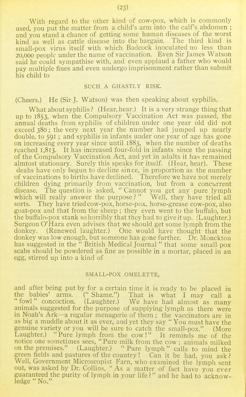 With regard to the other kind of cow-pox, which is commonly used, you put the matter from a child's arm into the calf's abdomen ; and you stand a chance of getting some human diseases of the worst kind as well as cattle disease into the bargain. The third kind is small-pox virus itself with which Badcock inoculated no less than 20,000 people under the name of vaccination. Even Sir James Watson said he could sympathise with, and even applaud a father who would pay multiple fines and even undergo imprisonment rather than submit his child to SUCH A GHASTLY RISK. (Cheers.) He (Sir J. Watson) was then speaking about syphilis. What about syphilis ? (Hear, hear.) It is a very strange thing that up to 1853, when the Compulsory Vaccination Act was passed, the annual deaths from syphilis of children under one year old did not exceed 380; the very next year the number had jumped up nearly double, to 591 ; and syphilis in infants under one year of age has gone on increasing every year since until 1883, when the number of deaths reached 1,813. It nas increased four-fold in infants since the passing of the Compulsory Vaccination Act, and yet in adults it has remained almtost stationary. Surely this speaks for itself. (Hear, hear). These deahs have only begun to decline since, in proportion as the number of vaccinations to births have declined. Therefore we have not merely children dying primarily from vaccination, but from a concurrent disease. The question is asked,  Cannot you get any pure lymph which will really answer the purpose ?  Well, they have tried all sorts. They have tried cow-pox, horse-pox, horse-grease cow-pox, also goat-pox and that from the sheep ; they even went to the buffalo, but the buffalo-pox stank so horribly that they had to give it up. (Laughter.) Surgeon O'Hara even advises that we should get some lymph from the donkey. (Renewed laughter.) One would have thought that the donkey was low enough, but someone has gone further. Dr. Monckton has suggested in the  British Medical Journal  that some small- pox scabs should be powdered as fine as possible in a mortar, placed in an egg, stirred up into a kind of SMALL-POX OMELETTE, and after being put by for a certain time it is ready to be placed in the babies' arms. ( Shame.) That is what I may call a  fowl concoction. (Laughter.) We have had almost as many animals suggested for the purpose of supplying lymph as there were in Noah's Ark—a regular menagerie of them ; the vaccinators are in as big a muddle about it as ever, and yet they say  You must have the genuine variety or you will be sure to catch the small-pox. (More Laughter.)  Pure lymph from the cow! It reminds me of the notice one sometimes sees, Pure milk from the cow ; animals milked on the premises. (Laughter.)  Pure lymph  calls to mind the green fields and pastures of the country ! Can it be had, you ask ? Well, Government Microscopist Farn, who examined the lymph sent out, was asked by Dr. Collins,  As a matter of fact have you ever guaranteed the purity of lymph in your life? and he had to acknow- ledge  No.