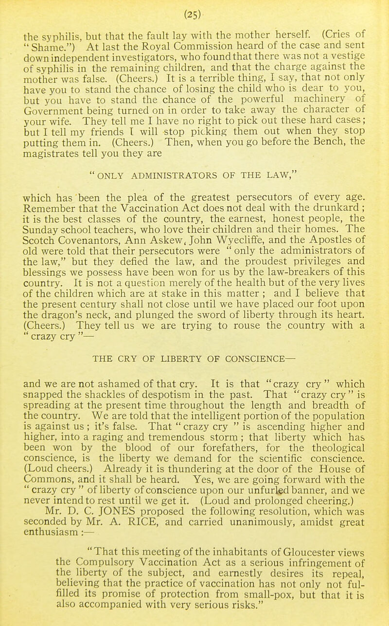 the syphilis, but that the fault lay with the mother herself. (Cries of  Shame.) At last the Royal Commission heard of the case and sent down independent investigators, who found that there was not a vestige of syphilis in the remaining children, and that the charge against the mother was false. (Cheers.) It is a terrible thing, I say, that not only have you to stand the chance of losing the child who is dear to you, but you have to stand the chance of the powerful machinery of Government being turned on in order to take away the character of your wife. They tell me I have no right to pick out these hard cases; but I tell my friends I will stop picking them out when they stop putting them in. (Cheers.) Then, when you go before the Bench, the magistrates tell you they are  ONLY ADMINISTRATORS OF THE LAW, which has been the plea of the greatest persecutors of every age. Remember that the Vaccination Act does not deal with the drunkard ; it is the best classes of the country, the earnest, honest people, the Sunday school teachers, who love their children and their homes. The Scotch Covenantors, Ann Askew, John Wyecliffe, and the Apostles of old were told that their persecutors were  only the administrators of the law, but they defied the law, and the proudest privileges and blessings we possess have been won for us by the law-breakers of this country. It is not a question merely of the health but of the very lives of the children which are at stake in this matter ; and I believe that the present century shall not close until we have placed our foot upon the dragon's neck, and plunged the sword of liberty through its heart. (Cheers.) They tell us we are trying to rouse the country with a  crazy cry — THE CRY OF LIBERTY OF CONSCIENCE— and we are not ashamed of that cry. It is that  crazy cry  which snapped the shackles of despotism in the past. That crazy cry is spreading at the present time throughout the length and breadth of the country. We are told that the intelligent portion of the population is against us ; it's false. That  crazy cry  is ascending higher and higher, into a raging and tremendous storm ; that liberty which has been won by the blood of our forefathers, for the theological conscience, is the liberty we demand for the scientific conscience. (Loud cheers.) Already it is thundering at the door of the House of Commons, and it shall be heard. Yes, we are going forward with the  crazy cry  of liberty of conscience upon our unfurled banner, and we never intend to rest until we get it. (Loud and prolonged cheering.) Mr. D. C. JONES proposed the following resolution, which was seconded by Mr. A. RICE, and carried unanimously, amidst great enthusiasm:— That this meeting of the inhabitants of Gloucester views the Compulsory Vaccination Act as a serious infringement of the liberty of the subject, and earnestly desires its repeal, believing that the practice of vaccination has not only not ful- filled its promise of protection from small-pox, but that it is also accompanied with very serious risks.