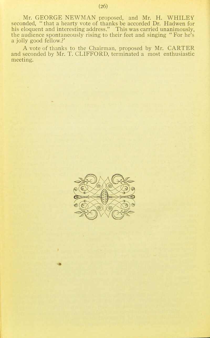 Mr. GEORGE NEWMAN proposed, and Mr. H. WHILES seconded,  that a hearty vote of thanks be accorded Dr. Hadwen for his eloquent and interesting address. This was carried unanimously, the audience spontaneously rising to their feet and singing  For he's a jolly good fellow.?' A vote of thanks to the Chairman, proposed by Mr. CARTER and seconded by Mr. T. CLIFFORD, terminated a most enthusiastic meeting.