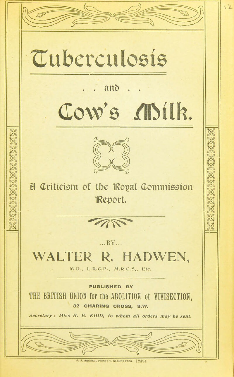 ^Tuberculosis . . anb . . Cow's /IMfc. X H Criticism of tbe 1Ro$al Commission || IReport. || 1 ...BY... WALTER R. HADWEN, M.D.. L.R.C.P.. M.R.C.S., Ktc. PUBLISHED BY THE BRITISH ONION for the ABOLITION of VIVISECTION, 32 CHARING CROSS, 8.W. Secretary: Miss B. B. KIDD, to whom all orders way be seat. f. J. BROOKE. PHINTE R. GLOUCESTER. 12'W'l