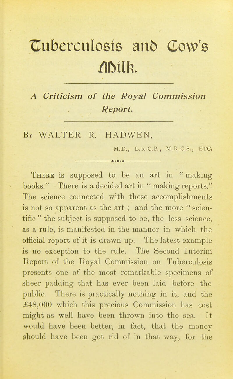tuberculosis ano Cow's mm. A Criticism of the Royal Commission Report. By WALTER R. HADWEN, M.D., L.R.C.P., M.R.C.S., ETC. There is supposed to be an art in  making books. There is a decided art in  making reports. The science connected with these accomplishments is not so apparent as the art; and the more  scien- tific  the subject is supposed to be, the less science, as a rule, is manifested in the manner in which the official report of it is drawn up. The latest example is no exception to the rule. The Second Interim Report of the Royal Commission on Tuberculosis presents one of the most remarkable specimens of sheer padding that has ever been laid before the public. There is practically nothing in it, and the £48,000 which this precious Commission has cost might as well have been thrown into the sea. It would have been better, in fact, that the money should have been got rid of in that way, for the