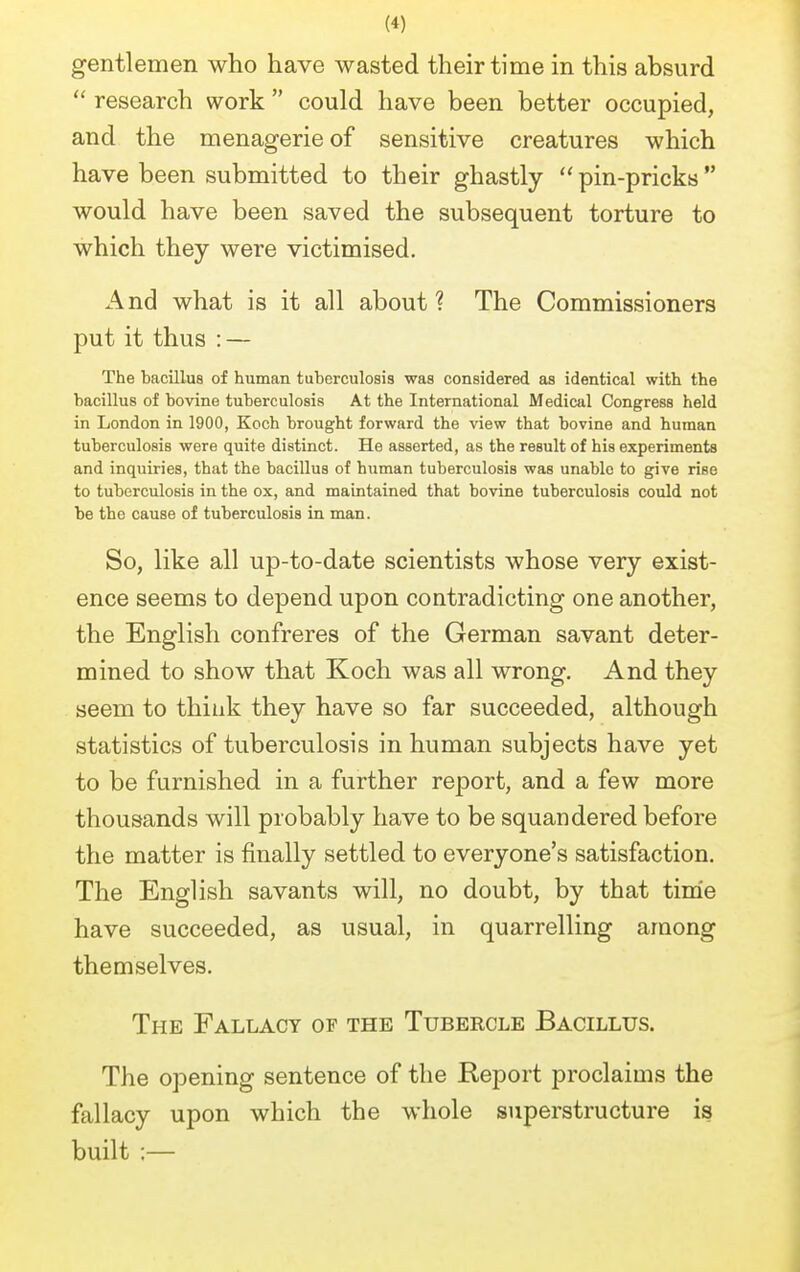 gentlemen who have wasted their time in this absurd  research work  could have been better occupied, and the menagerie of sensitive creatures which have been submitted to their ghastly  pin-pricks would have been saved the subsequent torture to which they were victimised. And what is it all about ? The Commissioners put it thus : — The bacillus of human tuberculosis was considered as identical with the bacillus of bovine tuberculosis At the International Medical Congress held in London in 1900, Koch brought forward the view that bovine and human tuberculosis were quite distinct. He asserted, as the result of his experiments and inquiries, that the bacillus of human tuberculosis was unable to give rise to tuberculosis in the ox, and maintained that bovine tuberculosis could not be the cause of tuberculosis in man. So, like all up-to-date scientists whose very exist- ence seems to depend upon contradicting one another, the English confreres of the German savant deter- mined to show that Koch was all wrong. And they seem to think they have so far succeeded, although statistics of tuberculosis in human subjects have yet to be furnished in a further report, and a few more thousands will probably have to be squandered before the matter is finally settled to everyone's satisfaction. The English savants will, no doubt, by that time have succeeded, as usual, in quarrelling among themselves. The Fallacy of the Tubercle Bacillus. The opening sentence of the Report proclaims the fallacy upon which the whole superstructure is built :—