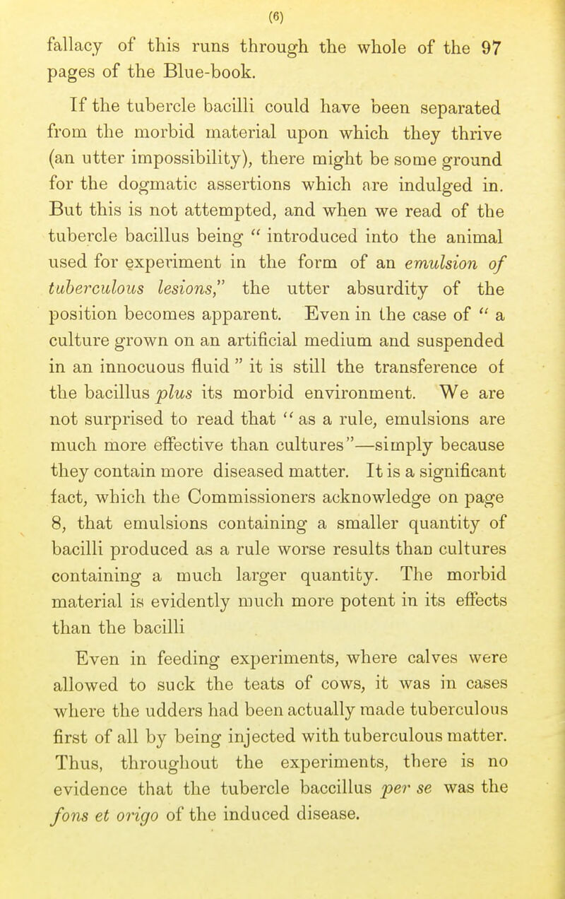 (8) fallacy of this runs through the whole of the 97 pages of the Blue-book. If the tubercle bacilli could have been separated from the morbid material upon which they thrive (an utter impossibility), there might be some ground for the dogmatic assertions which are indulged in. But this is not attempted, and when we read of the tubercle bacillus being  introduced into the animal used for experiment in the form of an emulsion of tuberculous lesions, the utter absurdity of the position becomes apparent. Even in the case of  a culture grown on an artificial medium and suspended in an innocuous fluid  it is still the transference of the bacillus plus its morbid environment. We are not surprised to read that as a rule, emulsions are much more effective than cultures—simply because they contain more diseased matter. It is a significant fact, which the Commissioners acknowledge on page 8, that emulsions containing a smaller quantity of bacilli produced as a rule worse results thau cultures containing a much larger quantity. The morbid material is evidently much more potent in its effects than the bacilli Even in feeding experiments, where calves were allowed to suck the teats of cows, it was in cases where the udders had been actually made tuberculous first of all by being injected with tuberculous matter. Thus, throughout the experiments, there is no evidence that the tubercle baccillus per se was the fons et origo of the induced disease.