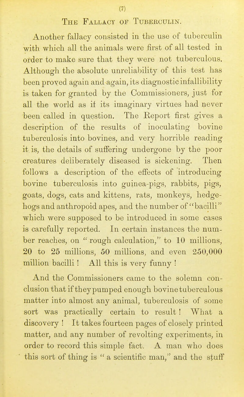 The Fallacy of Tuberculin. Another fallacy consisted in the use of tuberculin with which all the animals were first of all tested in order to make sure that they were not tuberculous. Although the absolute unreliability of this test has been proved again and again, its diagnostic infallibility is taken for granted by the Commissioners, just for all the world as if its imaginary virtues had never been called in question. The Report first gives a description of the results of inoculating bovine tuberculosis into bovines, and very horrible reading it is, the details of suffering undergone by the poor creatures deliberately diseased is sickening. Then follows a description of the effects of introducing bovine tuberculosis into guinea-pigs, rabbits, pigs, goats, dogs, cats and kittens, rats, monkeys, hedge- hogs and anthropoid apes, and the number of bacilli which were supposed to be introduced in some cases is carefully reported. In certain instances the num- ber reaches, on  rough calculation, to 10 millions, 20 to 25 millions, 50 millions, and even 250,000 million bacilli ! All this is very funny ! And the Commissioners came to the solemn con- clusion that if they pumped enough bovine tuberculous matter into almost any animal, tuberculosis of some sort was practically certain to result ! What a discovery ! It takes fourteen pages of closely printed matter, and any number of revolting experiments, in order to record this simple fact. A man who does this sort of thing is  a scientific man, and the stuff