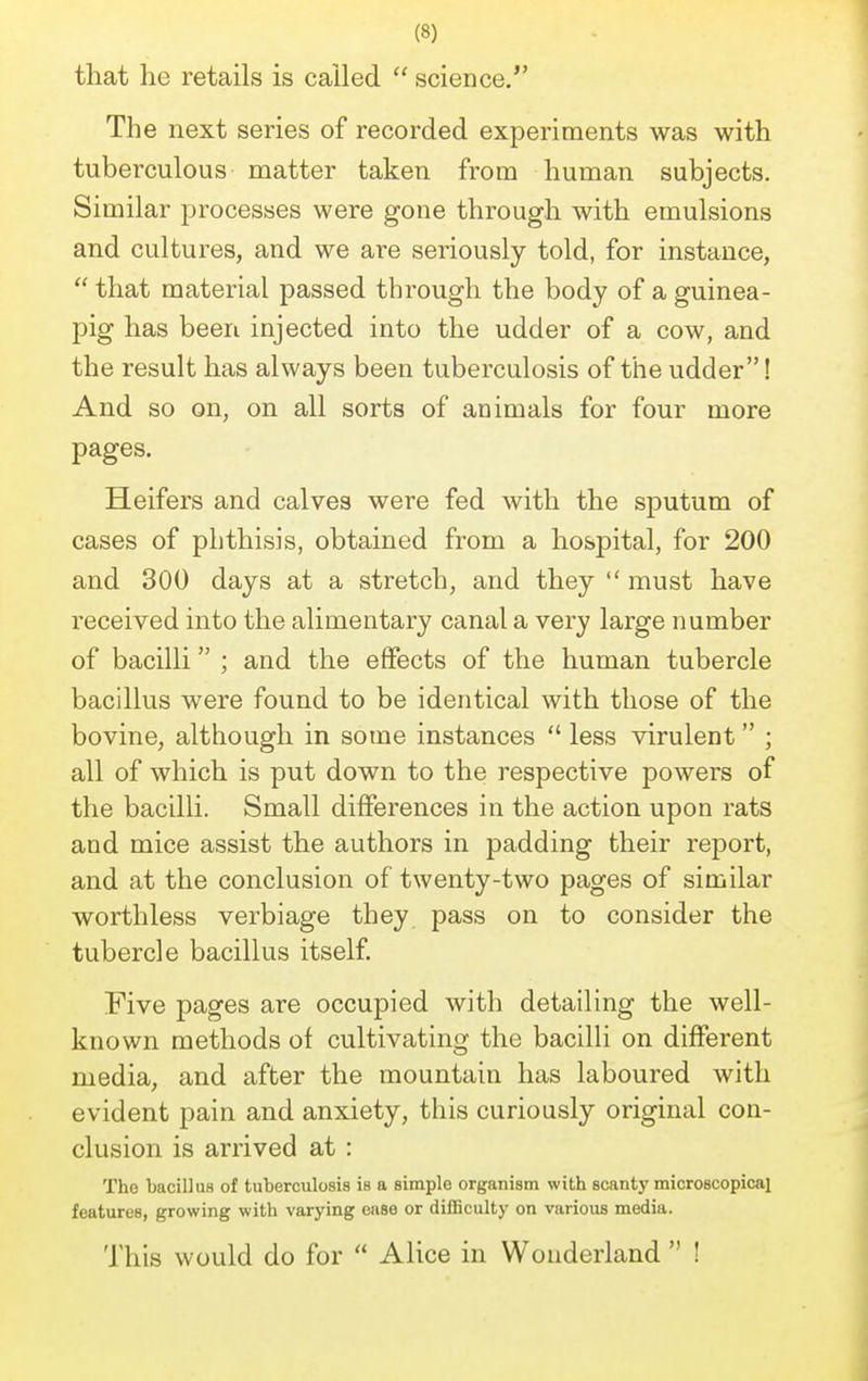 that he retails is called  science. The next series of recorded experiments was with tuberculous matter taken from human subjects. Similar processes were gone through with emulsions and cultures, and we are seriously told, for instance,  that material passed through the body of a guinea- pig has been injected into the udder of a cow, and the result has always been tuberculosis of the udder! And so on, on all sorts of animals for four more pages. Heifers and calves were fed with the sputum of cases of phthisis, obtained from a hospital, for 200 and 300 days at a stretch, and they  must have received into the alimentary canal a very large number of bacilli ; and the effects of the human tubercle bacillus were found to be identical with those of the bovine, although in some instances  less virulent ; all of which is put down to the respective powers of the bacilli. Small differences in the action upon rats and mice assist the authors in padding their report, and at the conclusion of twenty-two pages of similar worthless verbiage they pass on to consider the tubercle bacillus itself. Five pages are occupied with detailing the well- known methods of cultivating the bacilli on different media, and after the mountain has laboured with evident pain and anxiety, this curiously original con- clusion is arrived at : The bacillus of tuberculosis is a simple organism with scanty microscopical features, growing with varying ease or difficulty on various media. This would do for  Alice in Wonderland  !