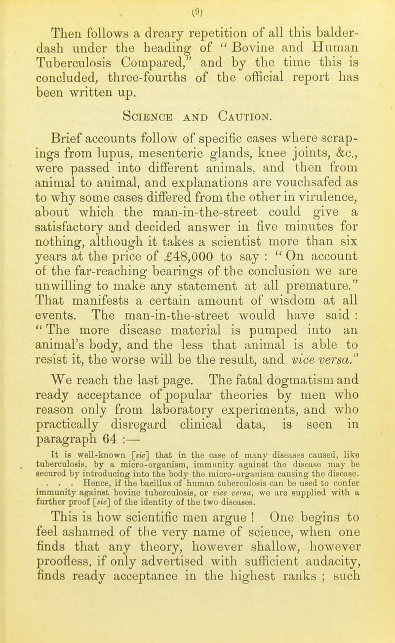 Then follows a dreary repetition of all this balder- dash under the heading of  Bovine and Human Tuberculosis Compared, and by the time this is concluded, three-fourths of the official report has been written up. Science and Caution. Brief accounts follow of specific cases where scrap- ings from lupus, mesenteric glands, knee joints, &c, were passed into different animals, and then from animal to animal, and explanations are vouchsafed as to why some cases differed from the other in virulence, about which the man-in-the-street could give a satisfactory and decided answer in five minutes for nothing, although it takes a scientist more than six years at the price of £48,000 to say :  On account of the far-reaching bearings of the conclusion we are unwilling to make any statement at all premature. That manifests a certain amount of wisdom at all events. The man-in-the-street would have said :  The more disease material is pumped into an animal's body, and the less that animal is able to resist it, the worse will be the result, and vice versa. We reach the last page. The fatal dogmatism and ready acceptance of popular theories by men who reason only from laboratory experiments, and who practically disregard clinical data, is seen in paragraph 64 :— It is well-known [sic] that in the case of many diseases caused, like tuberculosis, by a micro-organism, immunity against the disease may he secured by introducing into the body the micro-organism causing the disease. . . . Hence, if the baeillus of human tuberculosis can be used to confer immunity against bovine tuberculosis, or vice verm, we are supplied with a further proof [«ic] of the identity of the two diseases. This is how scientific men argue ! One begins to feel ashamed of the very name of science, when one finds that any theory, however shallow, however proofless, if only advertised with sufficient audacity, finds ready acceptance in the highest ranks ; such