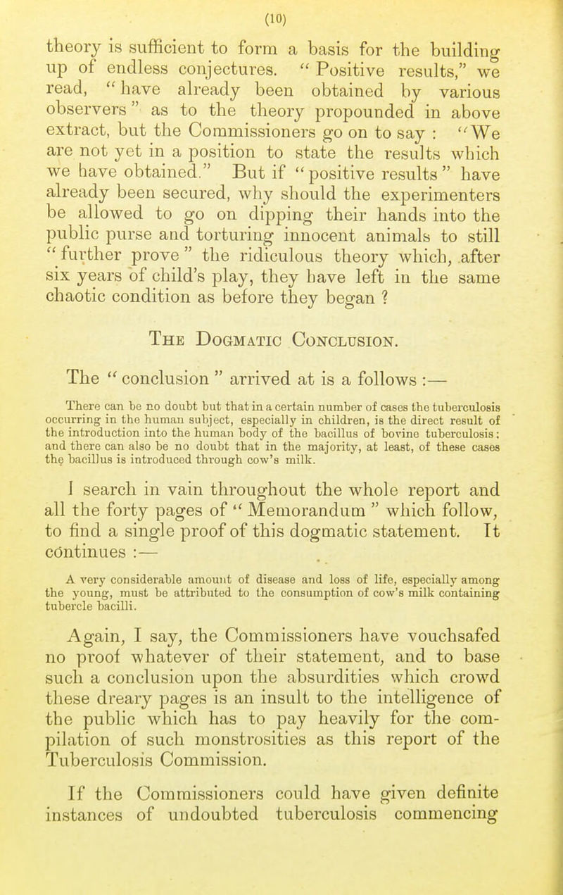 theory is sufficient to form a basis for the building up of endless conjectures. Positive results, we read, have already been obtained by various observers as to the theory propounded in above extract, but the Commissioners go on to say : We are not yet in a position to state the results which we have obtained. But if positive results have already been secured, why should the experimenters be allowed to go on dipping their hands into the public purse and torturing innocent animals to still further prove the ridiculous theory which, .after six years of child's play, they have left in the same chaotic condition as before they began ? The Dogmatic Conclusion. The conclusion arrived at is a follows :— There can be no doubt but that in a certain number of cases the tuberculosis occurring in the human subject, especially in children, is the direct result of the introduction into the human body of the bacillus of bovine tuberculosis; and there can also be no doubt that in the majority, at least, of these cases the bacillus is introduced through cow's milk. 1 search in vain throughout the whole report and all the forty pages of Memorandum which follow, to find a single proof of this dogmatic statement. It continues :— A very considerable amount of disease and loss of life, especially among the young, must be attributed to the consumption of cow's milk containing tubercle bacilli. Again, I say, the Commissioners have vouchsafed no proof whatever of their statement, and to base such a conclusion upon the absurdities which crowd these dreary pages is an insult to the intelligence of the public which has to pay heavily for the com- pilation of such monstrosities as this report of the Tuberculosis Commission. If the Commissioners could have given definite instances of undoubted tuberculosis commencing