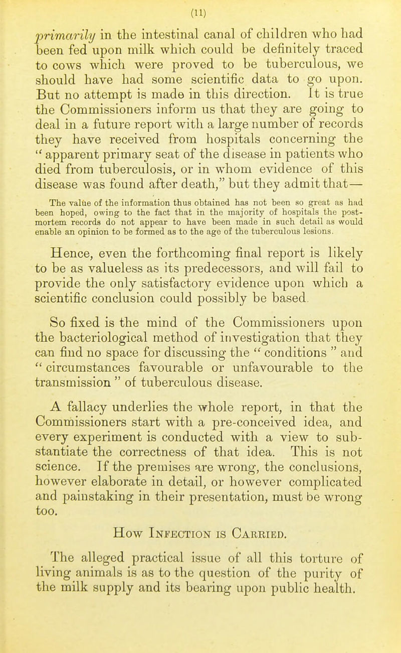 primarily in the intestinal canal of children who had been fed upon milk which could be definitely traced to cows which were proved to be tuberculous, we should have had some scientific data to go upon. But no attempt is made in this direction, it is true the Commissioners inform us that they are going to deal in a future report with a large number of records they have received from hospitals concerning the  apparent primary seat of the disease in patients who died from tuberculosis, or in whom evidence of this disease was found after death, but they admit that— The value of the information thus ohtained has not been so great as had been hoped, owing to the fact that in the majority of hospitals the post- mortem records do not appear to have been made in such detail as would enable an opinion to be formed as to the age of the tuberculous lesions. Hence, even the forthcoming final report is likely to be as valueless as its predecessors, and will fail to provide the only satisfactory evidence upon which a scientific conclusion could possibly be based. So fixed is the mind of the Commissioners upon the bacteriological method of investigation that they can find no space for discussing the  conditions  and  circumstances favourable or unfavourable to the transmission  of tuberculous disease. A fallacy underlies the whole report, in that the Commissioners start with a pre-conceived idea, and every experiment is conducted with a view to sub- stantiate the correctness of that idea. This is not science. If the premises are wrong, the conclusions, however elaborate in detail, or however complicated and painstaking in their presentation, must be wrong too. How Infection is Carried. The alleged practical issue of all this torture of living animals is as to the question of the purity of the milk supply and its bearing upon public health.