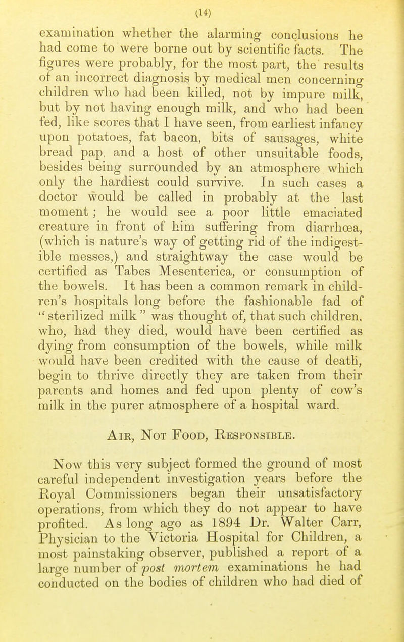 examination whether the alarming conclusions he had come to were borne out by scientific facts. The figures were probably, for the most part, the results of an incorrect diagnosis by medical men concerning children who had been killed, not by impure milk, but by not having enough milk, and who had been fed, like scores that I have seen, from earliest infancy upon potatoes, fat bacon, bits of sausages, white bread pap, and a host of other unsuitable foods, besides being surrounded by an atmosphere which only the hardiest could survive. In such cases a doctor would be called in probably at the last moment; he would see a poor little emaciated creature in front of him suffering from diarrhoea, (which is nature's way of getting rid of the indigest- ible messes,) and straightway the case would be certified as Tabes Mesenterica, or consumption of the bowels. It has been a common remark in child- ren's hospitals long before the fashionable fad of sterilized milk was thought of, that such children, who, had they died, would have been certified as dying from consumption of the bowels, while milk would have been credited with the cause of death, begin to thrive directly they are taken from their parents and homes and fed upon plenty of cow's milk in the purer atmosphere of a hospital ward. Air, Not Food, Responsible. Now this very subject formed the ground of most careful independent investigation years before the Royal Commissioners began their unsatisfactory operations, from which they do not appear to have profited. As long ago as 1894 Dr. Walter Carr, Physician to the Victoria Hospital for Children, a most painstaking observer, published a report of a large number of post mortem examinations he had conducted on the bodies of children who had died of