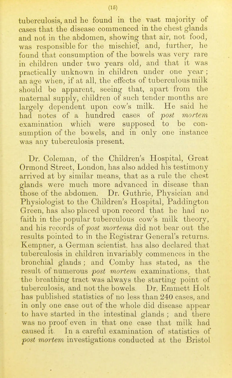 tuberculosis, and he found in the vast majority of cases that the disease commenced in the chest glands and not in the abdomen, showing that air, not food, was responsible for the mischief, and, further, he found that consumption of the bowels was very rare in children under two years old, and that it was practically unknown in children under one year ; an age when, if at all, the effects of tuberculous milk should be apparent, seeing that, apart from the maternal supply, children of such tender months are largely dependent upon cow's milk. He said he had notes of a hundred cases of post mortem examination which were supposed to be con- sumption of the bowels, and in only one instance was any tuberculosis present. Dr. Coleman, of the Children's Hospital, Great Ormond Street, London, has also added his testimony arrived at by similar means, that as a rule the chest glands were much more advanced in disease than those of the abdomen. Dr. Guthrie, Physician and Physiologist to the Children's Hospital, Paddington Green, has also placed upon record that he had no faith in the popular tuberculous cow's milk theory, and his records of post mortems did not bear out the results pointed to in the Registrar General's returns. Kempner, a German scientist, has also declared that tuberculosis in children invariably commences in the bronchial glands; and Comby has stated, as the result of numerous post mortem examinations, that the breathing tract was always the starting point of tuberculosis, and not the bowels. Dr. Emmett Holt has published statistics of no less than 240 cases, and in only one case out of the whole did disease appear to have started in the intestinal glands ; and there was no proof even in that one case that milk had caused it. In a careful examination of statistics of ■post mortem investigations conducted at the Bristol