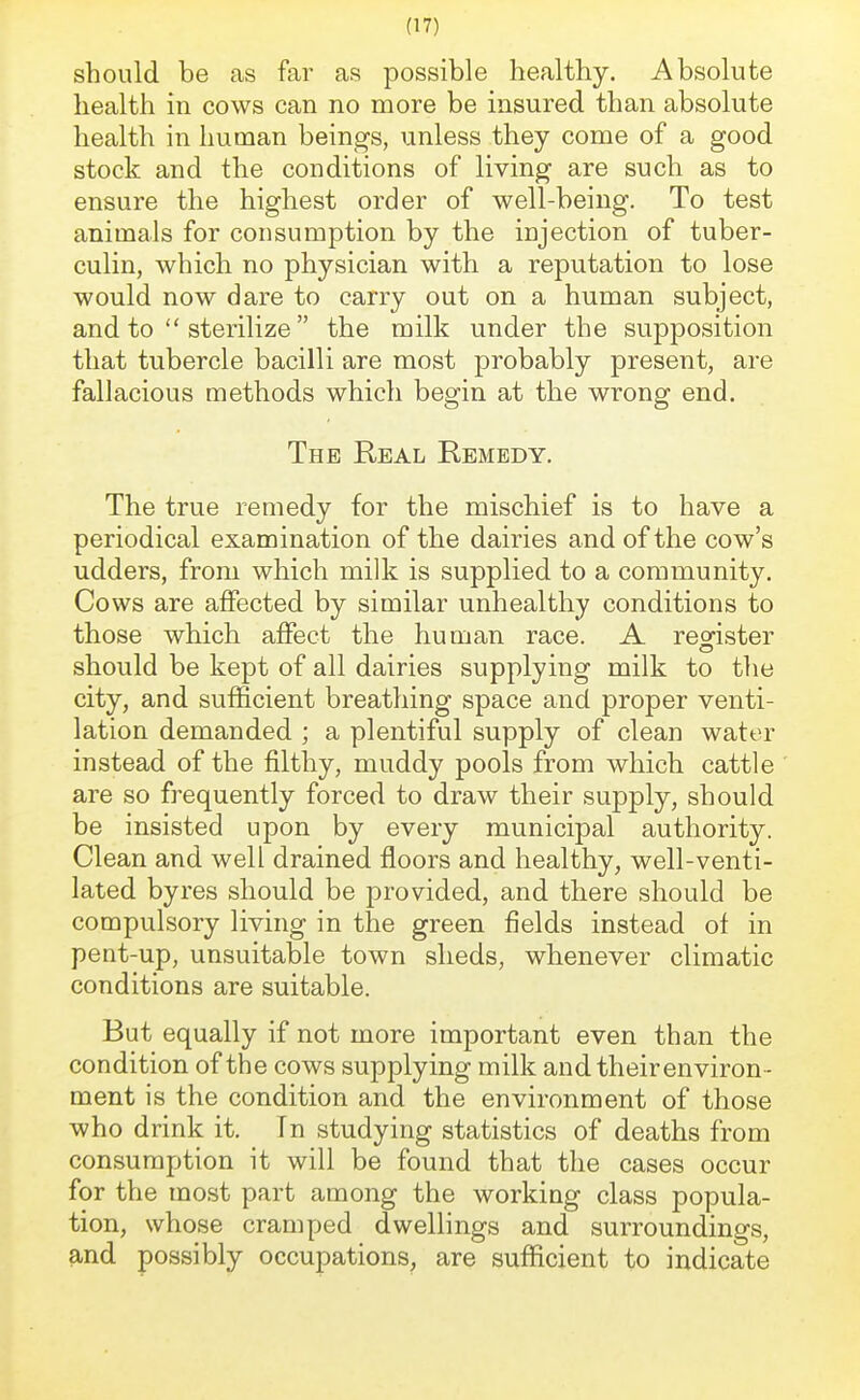 should be as far as possible healthy. Absolute health in cows can no more be insured than absolute health in human beings, unless they come of a good stock and the conditions of living are such as to ensure the highest order of well-being. To test animals for consumption by the injection of tuber- culin, which no physician with a reputation to lose would now dare to carry out on a human subject, and to sterilize the milk under the supposition that tubercle bacilli are most probably present, are fallacious methods which begin at the wrong end. The Real Remedy. The true remedy for the mischief is to have a periodical examination of the dairies and of the cow's udders, from which milk is supplied to a community. Cows are affected by similar unhealthy conditions to those which affect the human race. A register should be kept of all dairies supplying milk to the city, and sufficient breathing space and proper venti- lation demanded ; a plentiful supply of clean water instead of the filthy, muddy pools from which cattle are so frequently forced to draw their supply, should be insisted upon by every municipal authority. Clean and well drained floors and healthy, well-venti- lated byres should be provided, and there should be compulsory living in the green fields instead of in pent-up, unsuitable town sheds, whenever climatic conditions are suitable. But equally if not more important even than the condition of the cows supplying milk and their environ- ment is the condition and the environment of those who drink it. Tn studying statistics of deaths from consumption it will be found that the cases occur for the most part among the working class popula- tion, whose cramped dwellings and surroundings, and possibly occupations, are sufficient to indicate