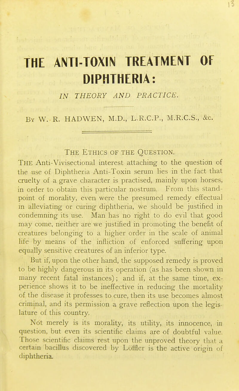 THE ANTI-TOXIN TREATMENT OF DIPHTHERIA: IN THEORY AND PRACTICE. By W. R. HADWEN, M.D., L.R.C.P., M.R.C.S., &c. The Ethics of the Question. The Anti-Vivisectional interest attaching to the question of the use of Diphtheria Anti-Toxin serum lies in the fact that cruelty of a grave character is practised, mainly upon horses, in order to obtain this particular nostrum. From this stand- point of morality, even were the presumed remedy effectual in alleviating or curing diphtheria, we should be justified in condemning its use. Man has no right to do evil that good may come, neither are we justified in promoting the benefit of creatures belonging to a higher order in the scale of animal life by means of the infliction of enforced suffering upon equally sensitive creatures of an inferior type. But if, upon the other hand, the supposed remedy is proved to be highly dangerous in its operation (as has been shown in many recent fatal instances); and if, at the same time, ex- perience shows it to be ineffective in reducing the mortality of the disease it professes to cure, then its use becomes almost criminal, and its permission a grave reflection upon the legis- lature of this country. Not merely is its morality, its utility, its innocence, in question, but even its scientific claims are of doubtful value. Those scientific claims rest upon the unproved theory that a certain bacillus discovered by Lufflcr is the active origin of diphtheria.