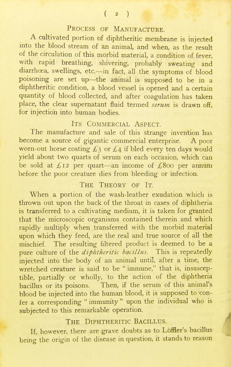 Process of Manufacture. A cultivated portion of diphtheritic membrane is injected into the blood stream of an animal, and when, as the result of the circulation of this morbid material, a condition of fever, with rapid breathing, shivering, probably sweating and diarrhoea, swellings, etc.—in fact, all the symptoms of blood poisoning are set up—the animal is supposed to be in a diphtheritic condition, a blood vessel is opened and a certain quantity of blood collected, and after coagulation has taken place, the clear supernatant fluid termed sermn is drawn off, for injection into human bodies. Its Commercial Aspect. The manufacture and sale of this strange invention has become a source of gigantic commercial enterprise. A poor worn-out horse costing £3 or £4 if bled every ten days would yield about two quarts of serum on each Occasion, which can be sold at £12 per quart—an income of £800 per annum before the poor creature dies from bleeding or infection. The Theory of It. When a portion of the wash-leather exudation which is thrown out upon the back of the throat in cases of diphtheria is transferred to a cultivating medium, it is taken for granted that the microscopic organisms contained therein and which rapidly multiply when transferred with the morbid material upon which they feed, are the real and true source of all the mischief. The resulting Altered product is deemed to be a pure culture of the diphtheritic bacillus. This is repeatedly injected into the body of an animal until, after a time, the wretched creature is said to be  immune, that is, insuscep- tible, partially or wholly, to the action of the diphtheria bacillus or its poisons. Then, if the serum of this animal's blood be injected into the human blood, it is supposed to con- fer a corresponding  immunity  upon the individual who is subjected to this remarkable operation. The Diphtheritic Bacillus. If, however, there are grave doubts as to Loffier's bacillus being the origin of the disease in question, it stands to reason