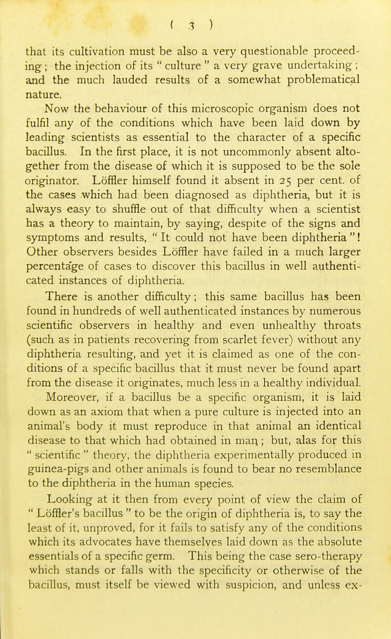 that its cultivation must be also a very questionable proceed- ing ; the injection of its  culture  a very grave undertaking ; and the much lauded results of a somewhat problematical nature. Now the behaviour of this microscopic organism does not fulfil any of the conditions which have been laid down by leading scientists as essential to the character of a specific bacillus. In the first place, it is not uncommonly absent alto- gether from the disease of which it is supposed to be the sole originator. Loffler himself found it absent in 25 per cent, of the cases which had been diagnosed as diphtheria, but it is always easy to shuffle out of that difficulty when a scientist has a theory to maintain, by saying, despite of the signs and symptoms and results,  It could not have been diphtheria ! Other observers besides Loffler have failed in a much larger percentage of cases to discover this bacillus in well authenti- cated instances of diphtheria. There is another difficulty; this same bacillus has been found in hundreds of well authenticated instances by numerous scientific observers in healthy and even unhealthy throats (such as in patients recovering from scarlet fever) without any diphtheria resulting, and yet it is claimed as one of the con- ditions of a specific bacillus that it must never be found apart from the disease it originates, much less in a healthy individual. Moreover, if a bacillus be a specific organism, it is laid down as an axiom that when a pure culture is injected into an animal's body it must reproduce in that animal an identical disease to that which had obtained in man; but, alas for this  scientific  theory, the diphtheria experimentally produced in guinea-pigs and other animals is found to bear no resemblance to the diphtheria in the human species. Looking at it then from every point of view the claim of  Loffler's bacillus  to be the origin of diphtheria is, to say the least of it, unproved, for it fails to satisfy any of the conditions which its advocates have themselves laid down as the absolute essentials of a specific germ. This being the case sero-therapy which stands or falls with the specificity or otherwise of the bacillus, must itself be viewed with suspicion, and unless ex-
