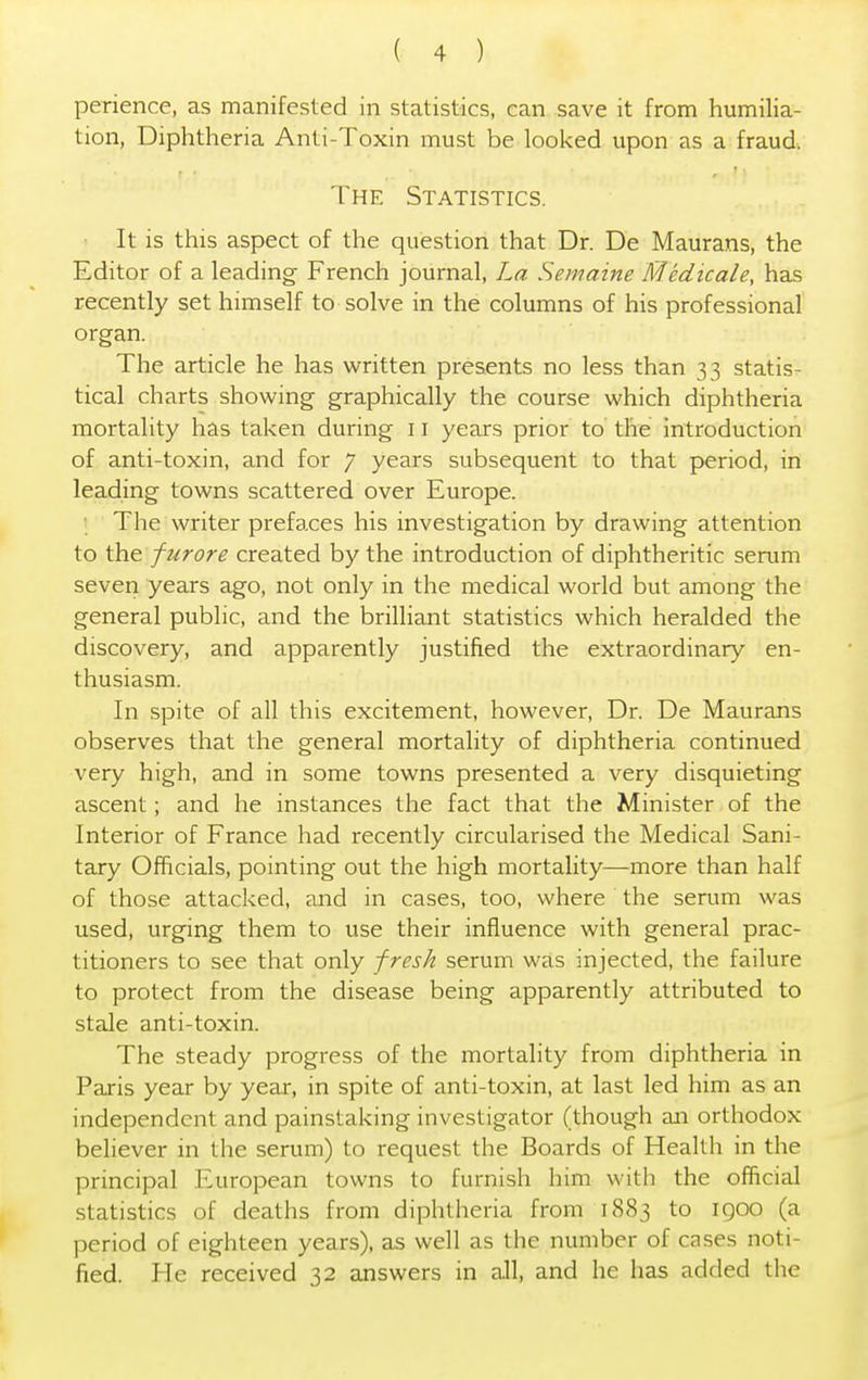 perience, as manifested in statistics, can save it from humilia- tion, Diphtheria Anti-Toxin must be looked upon as a fraud. The Statistics. It is this aspect of the question that Dr. De Maurans, the Editor of a leading- French journal, La Semaine Medicate, has recently set himself to solve in the columns of his professional organ. The article he has written presents no less than 33 statis- tical charts showing graphically the course which diphtheria mortality has taken during 11 years prior to the introduction of anti-toxin, and for 7 years subsequent to that period, in leading towns scattered over Europe. The writer prefaces his investigation by drawing attention to the furore created by the introduction of diphtheritic serum seven years ago, not only in the medical world but among the general public, and the brilliant statistics which heralded the discovery, and apparently justified the extraordinary en- thusiasm. In spite of all this excitement, however, Dr. De Maurans observes that the general mortality of diphtheria continued very high, and in some towns presented a very disquieting ascent; and he instances the fact that the Minister of the Interior of France had recently circularised the Medical Sani- tary Officials, pointing out the high mortality—more than half of those attacked, and in cases, too, where the serum was used, urging them to use their influence with general prac- titioners to see that only fresh serum was injected, the failure to protect from the disease being apparently attributed to stale anti-toxin. The steady progress of the mortality from diphtheria in Paris year by year, in spite of anti-toxin, at last led him as an independent and painstaking investigator (though an orthodox believer in the serum) to request the Boards of Health in the principal European towns to furnish him with the official statistics of deaths from diphtheria from 1883 to 1900 (a period of eighteen years), as well as the number of cases noti- fied. He received 32 answers in all, and he has added the