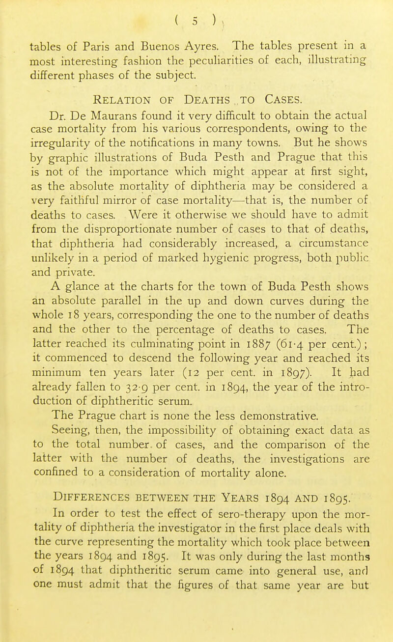 tables of Paris and Buenos Ayres. The tables present in a most interesting fashion the peculiarities of each, illustrating different phases of the subject. Relation of Deaths to Cases. Dr. De Maurans found it very difficult to obtain the actual case mortality from his various correspondents, owing to the irregularity of the notifications in many towns. But he shows by graphic illustrations of Buda Pesth and Prague that this is not of the importance which might appear at first sight, as the absolute mortality of diphtheria may be considered a very faithful mirror of case mortality—that is, the number of deaths to cases. Were it otherwise we should have to admit from the disproportionate number of cases to that of deaths, that diphtheria had considerably increased, a circumstance unlikely in a period of marked hygienic progress, both public and private. A glance at the charts for the town of Buda Pesth shows an absolute parallel in the up and down curves during the whole 18 years, corresponding the one to the number of deaths and the other to the percentage of deaths to cases. The latter reached its culminating point in 1887 (61-4 per cent.) ; it commenced to descend the following year and reached its minimum ten years later (12 per cent, in 1897). It had already fallen to 32 9 per cent, in 1894, the year of the intro- duction of diphtheritic serum. The Prague chart is none the less demonstrative. Seeing, then, the impossibility of obtaining exact data as to the total number, of cases, and the comparison of the latter with the number of deaths, the investigations are confined to a consideration of mortality alone. Differences between the Years 1894 and 1895. In order to test the effect of sero-therapy upon the mor- tality of diphtheria the investigator in the first place deals with the curve representing the mortality which took place between the years 1894 and 1895. It was only during the last months of 1894 that diphtheritic serum came into general use, and one must admit that the figures of that same year are but