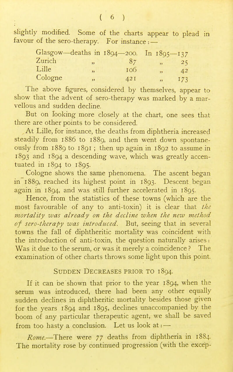 slightly modified. Some of the charts appear to plead in favour of the sero-therapy. For instance : — Glasgow—deaths in 1894—200. In 1895—137 Zurich „ 87 „ 25 Lille „ 106 „ 42 Cologne „ 421 „ 173 The above figures, considered by themselves, appear to show that the advent of sero-therapy was marked by a mar- vellous and sudden decline. But on looking more closely at the chart, one sees that there are other points to be considered. At Lille, for instance, the deaths from diphtheria increased steadily from 1886 to 1889, and then went down spontane- ously from 1889 to 1891 ; then up again in 1892 to assume in 1893 and 1894 a descending wave, which was greatly accen- tuated in 1894 to 1895. Cologne shows the same phenomena. The ascent began in 1889, reached its highest point in 1893. Descent began again in 1894, and was still further accelerated in 1895. Hence, from the statistics of these towns (which are the most favourable of any to anti-toxin) it is clear that the mortality was already on the decline when the new method of sero-therapy was introduced. But, seeing that in several towns the fall of diphtheritic mortality was coincident with the introduction of anti-toxin, the question naturally arises: Was it due to the serum, or was it merely a coincidence ? The examination of other charts throws some light upon this point. Sudden Decreases prior to 1894. If it can be shown that prior to the year 1894, when the serum was introduced, there had been any other equally sudden declines in diphtheritic mortality besides those given for the years 1894 and 1895, declines unaccompanied by the boom of any particular therapeutic agent, we shall be saved from too hasty a conclusion. Let us look at: — Rome.—There were 77 deaths from diphtheria in 18S4. The mortality rose by continued progression (with the excep-