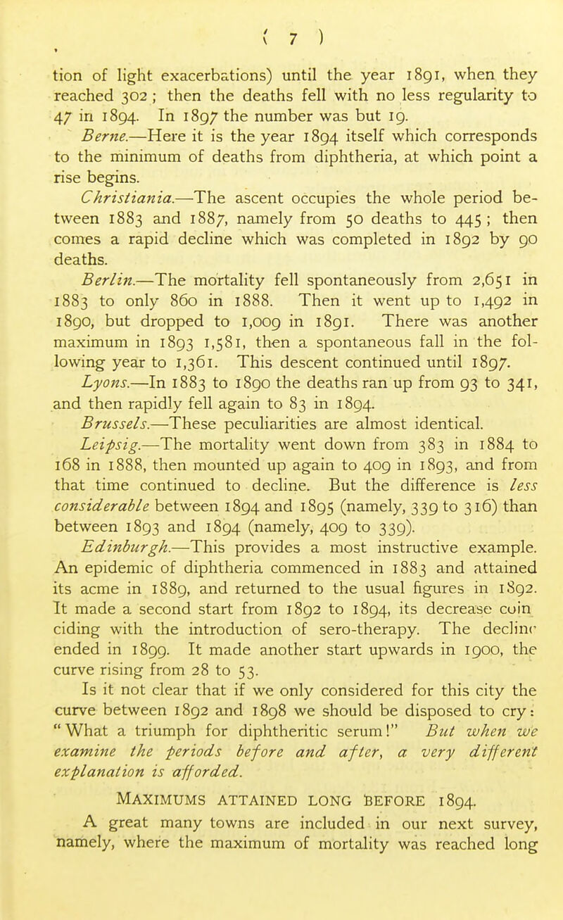 tion of light exacerbations) until the year 1891, when they reached 302 ; then the deaths fell with no less regularity to 47 in 1894. In 1897 the number was but 19. Berne.—Here it is the year 1894 itself which corresponds to the minimum of deaths from diphtheria, at which point a rise begins. Christiania.—The ascent occupies the whole period be- tween 1883 and 1887, namely from 50 deaths to 445 ; then comes a rapid decline which was completed in 1892 by 90 deaths. Berlin.—The mortality fell spontaneously from 2,651 in 1883 to only 860 in 1888. Then it went up to 1,492 in 1890, but dropped to 1,009 m 1891. There was another maximum in 1893 1,581, then a spontaneous fall in the fol- lowing year to 1,361. This descent continued until 1897. Lyons.—In 1883 to 1890 the deaths ran up from 93 to 341, and then rapidly fell again to 83 in 1894. Brussels.—These peculiarities are almost identical. Leifsig.—The mortality went down from 383 in 1884 to 168 in 1888, then mounted up again to 409 in 1893, and from that time continued to decline. But the difference is less considerable between 1894 and 1895 (namely, 339 to 316) than between 1893 and 1894 (namely, 409 to 339). Edinburgh.—This provides a most instructive example. An epidemic of diphtheria commenced in 1883 and attained its acme in 1889, and returned to the usual figures in 1S92. It made a second start from 1892 to 1894, its decrease coin ciding with the introduction of sero-therapy. The decline ended in 1899. It made another start upwards in 1900, the curve rising from 28 to 53. Is it not clear that if we only considered for this city the curve between 1892 and 1898 we should be disposed to cry: What a triumph for diphtheritic serum! But when we examine the periods before and after, a very different explanation is afforded. Maximums attained long Before 1894. A great many towns are included in our next survey, namely, where the maximum of mortality was reached long