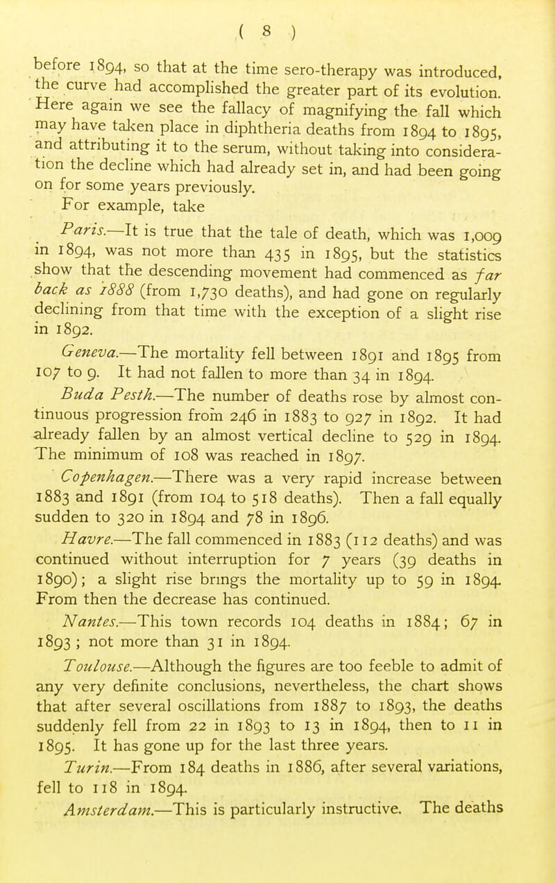 before 1894, so that at the time sero-therapy was introduced, the curve had accomplished the greater part of its evolution. Here again we see the fallacy of magnifying the fall which may have taken place in diphtheria deaths from 1894 to 1895, and attributing it to the serum, without taking into considera- tion the decline which had already set in, and had been going on for some years previously. For example, take Paris.—It is true that the tale of death, which was 1,009 in 1894, was not more than 435 in 1895, but the statistics show that the descending movement had commenced as far back as 1888 (from 1,730 deaths), and had gone on regularly declining from that time with the exception of a slight rise in 1892. Geneva.—The mortality fell between 1891 and 1895 from 107 to 9. It had not fallen to more than 34 in 1894. Buda Pesth.—The number of deaths rose by almost con- tinuous progression from 246 in 1883 to 927 in 1892. It had already fallen by an almost vertical decline to 529 in 1894. The minimum of 108 was reached in 1897. Copenhagen.—There was a very rapid increase between 1883 and 1891 (from 104 to 518 deaths). Then a fall equally sudden to 320 in 1894 and 78 in 1896. Havre.—The fall commenced in 1883 (112 deaths) and was continued without interruption for 7 years (39 deaths in 1890); a slight rise brings the mortality up to 59 in 1894. From then the decrease has continued. Nantes.—This town records 104 deaths in 1884; 67 in 1893 ; not more than 31 in 1894. Toulouse.—Although the figures are too feeble to admit of any very definite conclusions, nevertheless, the chart shows that after several oscillations from 1887 to 1893, the deaths suddenly fell from 22 in 1893 to 13 in 1894, then to 11 in 1895. It has gone up for the last three years. Turin.—From 184 deaths in 1886, after several variations, fell to 118 in 1894. Amsterdam.—This is particularly instructive. The deaths