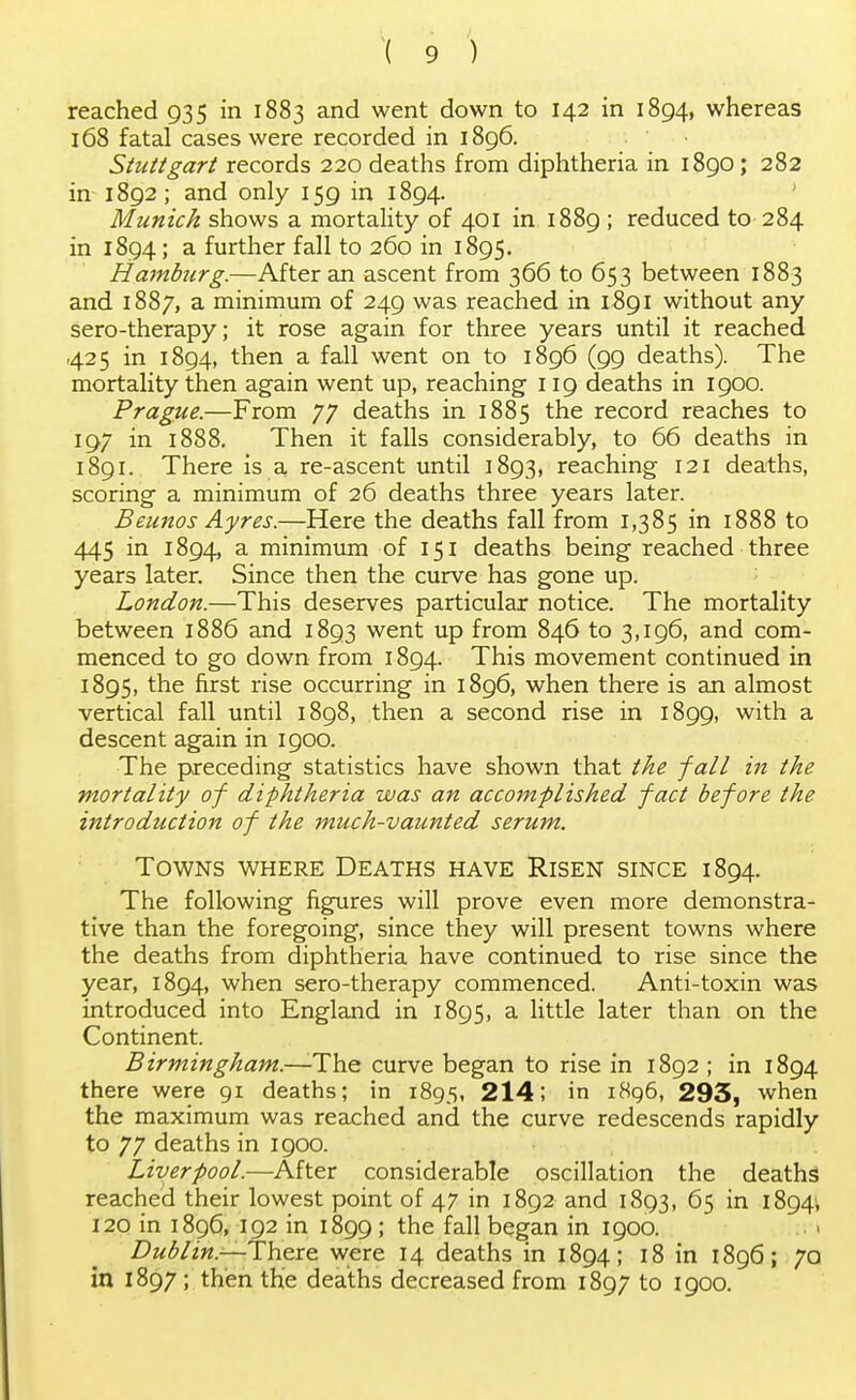 reached 935 in 1883 and went down to 142 in 1894, whereas 168 fatal cases were recorded in 1896. Stuttgart records 220 deaths from diphtheria in 1890; 282 in 1892 ; and only 159 in 1894. Munich shows a mortality of 401 in 1889 ; reduced to 284 in 1894; a further fall to 260 in 1895. Hamburg.—After an ascent from 366 to 653 between 1883 and 1887, a minimum of 249 was reached in 1891 without any sero-therapy; it rose again for three years until it reached 425 in 1894, then a fall went on to 1896 (99 deaths). The mortality then again went up, reaching 119 deaths in 1900. Prague.—From 77 deaths in 1885 the record reaches to 197 in 1888. Then it falls considerably, to 66 deaths in 1891. There is a re-ascent until 1893, reaching 121 deaths, scoring a minimum of 26 deaths three years later. Beunos Ayres.—Here the deaths fall from 1,385 in 1888 to 445 in 1894, a minimum of 151 deaths being reached three years later. Since then the curve has gone up. London.—This deserves particular notice. The mortality between 1886 and 1893 went up from 846 to 3,196, and com- menced to go down from 1894. This movement continued in 1895, the first rise occurring in 1896, when there is an almost vertical fall until 1898, then a second rise in 1899, with a descent again in 1900. The preceding statistics have shown that the fall in the mortality of diphtheria was an accomplished fact before the introduction of the much-vaunted serum. Towns where Deaths have Risen since 1894. The following figures will prove even more demonstra- tive than the foregoing, since they will present towns where the deaths from diphtheria have continued to rise since the year, 1894, when sero-therapy commenced. Anti-toxin was introduced into England in 1895, a little later than on the Continent. Birmingham.—-The curve began to rise in 1892 ; in 1894 there were 91 deaths; in 1895, 214; in 1896, 293, when the maximum was reached and the curve redescends rapidly to 77 deaths in 1900. Liverpool.—After considerable oscillation the deaths reached their lowest point of 47 in 1892 and 1893, 65 in 1894, 120 in 1896, 192 in 1899 ; the fall began in 1900. Dublin—There, were 14 deaths in 1894; 18 in 1896; 70 in 1897; then the deaths decreased from 1897 to 1900.