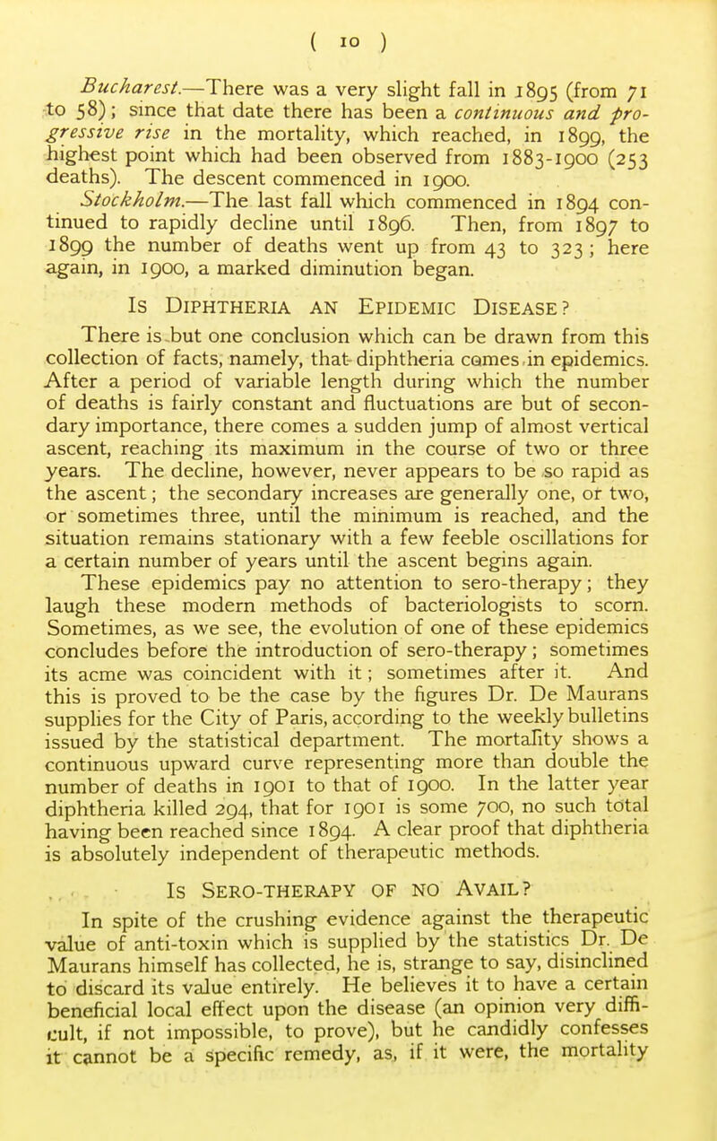 Bucharest.—There was a very slight fall in 1895 (from 71 to 58); since that date there has been a continuous and -pro- gressive rise in the mortality, which reached, in 1899, the highest point which had been observed from 1883-1900 (253 deaths). The descent commenced in 1900. Stockholm.—The last fall which commenced in 1894 con- tinued to rapidly decline until 1896. Then, from 1897 to 1899 tne number of deaths went up from 43 to 323; here again, in 1900, a marked diminution began. Is Diphtheria an Epidemic Disease? There is-but one conclusion which can be drawn from this collection of facts, namely, that-diphtheria comes in epidemics. After a period of variable length during which the number of deaths is fairly constant and fluctuations are but of secon- dary importance, there comes a sudden jump of almost vertical ascent, reaching its maximum in the course of two or three years. The decline, however, never appears to be so rapid as the ascent; the secondary increases are generally one, or two, or sometimes three, until the minimum is reached, and the situation remains stationary with a few feeble oscillations for a certain number of years until the ascent begins again. These epidemics pay no attention to sero-therapy; they laugh these modern methods of bacteriologists to scorn. Sometimes, as we see, the evolution of one of these epidemics concludes before the introduction of sero-therapy; sometimes its acme was coincident with it; sometimes after it. And this is proved to be the case by the figures Dr. De Maurans supplies for the City of Paris, according to the weekly bulletins issued by the statistical department. The mortality shows a continuous upward curve representing more than double the number of deaths in 1901 to that of 1900. In the latter year diphtheria killed 294, that for 1901 is some 700, no such total having been reached since 1894. A clear proof that diphtheria is absolutely independent of therapeutic methods. Is Sero-therapy of no Avail? In spite of the crushing evidence against the therapeutic value of anti-toxin which is supplied by the statistics Dr. De Maurans himself has collected, he is, strange to say, disinclined to discard its value entirely. He believes it to have a certain beneficial local effect upon the disease (an opinion very diffi- cult, if not impossible, to prove), but he candidly confesses it cannot be a specific remedy, as, if it were, the mortality