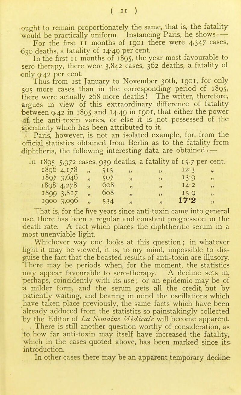 ought to remain proportionately the same, that is, the fatality would be practically uniform. Instancing Paris, he shows : — For the first II months of 1901 there were 4,347 cases, •630 deaths, a fatality of 14-49 Per cent- ~ In the first 11 months of 1895, the year most favourable to sero-therapy, there were 3,842 cases, 362 deaths, a fatality of only 9-42 per cent. Thus from 1st January to November 30th, 1901, for only 505 more cases than in the corresponding period of 1895, there were actually 268 more deaths! The writer, therefore, argues in view of this extraordinary difference of fatality between 9-42 in 1895 and 14-49 i*1 I9°i> tnat either the power of, the anti-toxin varies, or else it is not possessed of the specificity which has been attributed to it. Paris, however, is not an isolated example, for, from the official statistics obtained from Berlin as to the fatality from •diphtheria, the following interesting data are obtained: — In 1895 5,972 cases, 939 deaths, a fatality of 15-7 per cent. 1896 4,178 „ 515 „ „ 12-3 1897 3,646 „ 507 „ „ 13-9 1898 4,278 „ 608 „ „ 142 1899 3,817 „ 608 „ „ 15-9 1900 3,096 „ 534 „ „ 17'2 That is, for the five years since anti-toxin came into general -use, there has been a regular and constant progression in the o!eath rate. A fact which places the diphtheritic serum in a most unenviable light. Whichever way one looks at this question; in whatever light it may be viewed, it is, to my mind, impossible to dis- guise the fact that the boasted results of anti-toxin are illusory. There may be periods when, for the moment, the statistics may appear favourable to sero-therapy. A decline sets in, perhaps, coincidently with its use; or an epidemic may be of a milder form, and the serum gets all the credit, but by patiently waiting, and bearing in mind the oscillations which have taken place previously, the same facts which have been already adduced from the statistics so painstakingly collected by the Editor of La Semaine Medicale will become apparent. . There is still another question worthy of consideration, as to how far anti-toxin may itself have increased the fatality, ■which in the cases quoted above, has been marked since its introduction. In other cases there may be an apparent temporary decline