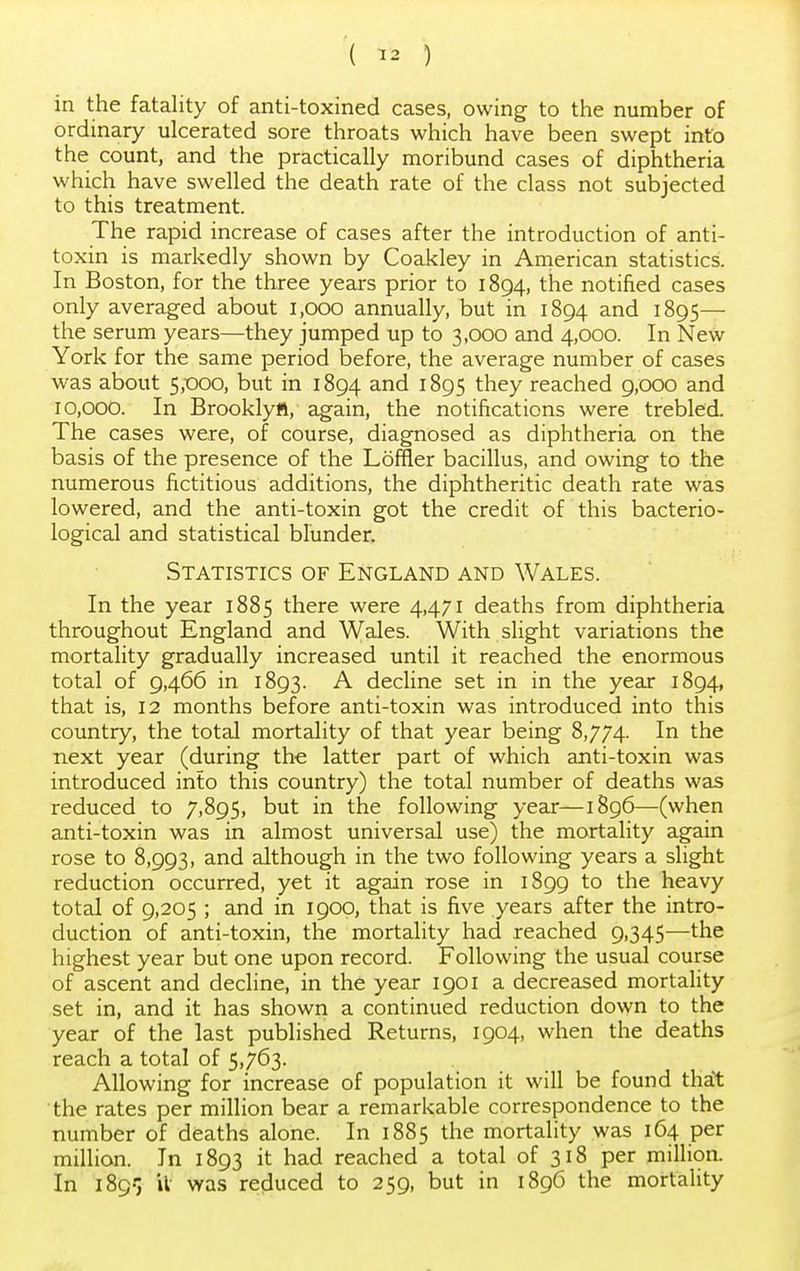 ( ™ ) in the fatality of anti-toxined cases, owing to the number of ordinary ulcerated sore throats which have been swept into the count, and the practically moribund cases of diphtheria which have swelled the death rate of the class not subjected to this treatment. The rapid increase of cases after the introduction of anti- toxin is markedly shown by Coakley in American statistics. In Boston, for the three years prior to 1894, the notified cases only averaged about 1,000 annually, but in 1894 and 1895— the serum years—they jumped up to 3,000 and 4,000. In New York for the same period before, the average number of cases was about 5,000, but in 1894 and 1895 they reached 9,000 and 10,000. In Brooklytt, again, the notifications were trebled. The cases were, of course, diagnosed as diphtheria on the basis of the presence of the Loffler bacillus, and owing to the numerous fictitious additions, the diphtheritic death rate was lowered, and the anti-toxin got the credit of this bacterio- logical and statistical blunder. Statistics of England and Wales. In the year 1885 there were 4,471 deaths from diphtheria throughout England and Wales. With slight variations the mortality gradually increased until it reached the enormous total of 9,466 in 1893. A decline set in in the year 1894, that is, 12 months before anti-toxin was introduced into this country, the total mortality of that year being 8,774. I*1 tne next year (during the latter part of which anti-toxin was introduced into this country) the total number of deaths was reduced to 7,895, but in the following year—1896—(when anti-toxin was in almost universal use) the mortality again rose to 8,993, and although in the two following years a slight reduction occurred, yet it again rose in 1899 to the heavy total of 9,205 ; and in 1900, that is five years after the intro- duction of anti-toxin, the mortality had reached 9,345—the highest year but one upon record. Following the usual course of ascent and decline, in the year 1901 a decreased mortality set in, and it has shown a continued reduction down to the year of the last published Returns, 1904, when the deaths reach a total of 5,763. Allowing for increase of population it will be found that the rates per million bear a remarkable correspondence to the number of deaths alone. In 1885 the mortality was 164 per million. In 1893 it had reached a total of 318 per million. In 1895 it was reduced to 259, but in 1896 the mortality