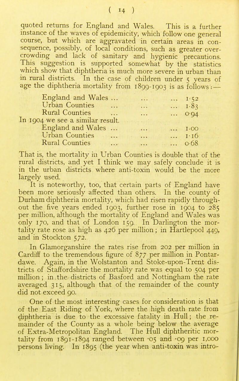 quoted returns for England and Wales. This is a further instance of the waves of epidemicity, which follow one general course, but which are aggravated in certain areas in con- sequence, possibly, of local conditions, such as greater over- crowding and lack of sanitary and hygienic precautions. This suggestion is supported somewhat by the statistics which show that diphtheria is much more severe in urban than in rural districts. In the case of children under 5 years of age the diphtheria mortality from 1899-1903 is as follows.- — England and Wales ... ... ... 152 Urban Counties ... ... ... 183 Rural Counties ... ... ... 0 94 In 1904 we see a similar result. England and Wales ... ... ... 100 Urban Counties ... ... ... 116 Rural Counties ... ... ... 068 That is, the mortality in Urban Counties is double that of the rural districts, and yet I think we may safely conclude it is in the urban districts where anti-toxin would be the more largely used. It is noteworthy, too, that certain parts of England have been more seriously affected than others. In the county of Durham diphtheria mortality, which had risen rapidly through- out the five years ended 1903, further rose in 1904 to 285 per million, although the mortality of England and Wales was only 170, and that of London 159. In Darlington the mor- tality rate rose as high as 426 per million; in Hartlepool 449, and in Stockton 572. In Glamorganshire the rates rise from 202 per million in Cardiff to the tremendous figure of 877 per million in Pontar- dawe. Again, in the Wolstanton and Stoke-upon-Trent dis- tricts of Staffordshire the mortality rate was equal to 504 per million ; in. the districts of Basford and Nottingham the rate averaged 315, although that of the remainder of the county did not exceed 90. One of the most interesting cases for consideration is that of the East Riding of York, where the high death rate from diphtheria is due to the excessive fatality in Hull; the re- mainder of the County as a whole being below the average of Extra-Metropolitan England. The Hull diphtheritic mor- tality from 1891-1894 ranged between -05 and -09 per 1,000 persons living. In 1895 (the year when anti-toxin was intro-