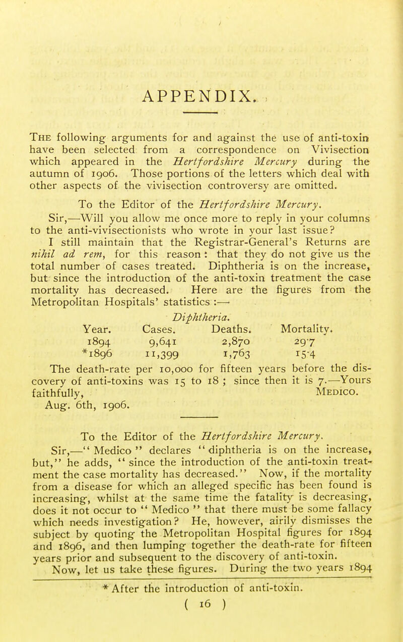 APPENDIX. The following arguments for and against the use of anti-toxin have been selected from a correspondence on Vivisection which appeared in the Hertfordshire Mercury during the autumn of 1906. Those portions of the letters which deal with other aspects of the vivisection controversy are omitted. To the Editor of the Hertfordshire Mercury. Sir,—Will you allow me once more to reply in your columns to the anti-vivisectionists who wrote in your last issue? I still maintain that the Registrar-General's Returns are nihil ad rem, for this reason : that they do not give us the total number of cases treated. Diphtheria is on the increase, but since the introduction of the anti-toxin treatment the case mortality has decreased. Here are the figures from the Metropolitan Hospitals' statistics :—> Diphtheria. Year. Cases. Deaths. Mortality. 1894 9)641 2,870 297 *i8g6 11,399 *>763 r5'4 The death-rate per 10,000 for fifteen years before the dis- covery of anti-toxins was 15 to 18 ; since then it is 7.—Yours faithfully, Medico. Aug. 6th, 1906. To the Editor of the Hertfordshire Mercury. Sir,—Medico declares diphtheria is on the increase, but, he adds,  since the introduction of the anti-toxin treat- ment the case mortality has decreased. Now, if the mortality from a disease for which an alleged specific has been found is increasing, whilst at the same time the fatality is decreasing, does it not occur to  Medico  that there must be some fallacy which needs investigation? He, however, airily dismisses the subject by quoting the Metropolitan Hospital figures for 1894 and 1896, and then lumping together the death-rate for fifteen years prior and subsequent to the discovery of anti-toxin. Now, let us take these figures. During the two years 1894 ♦After the introduction of anti-toxin.