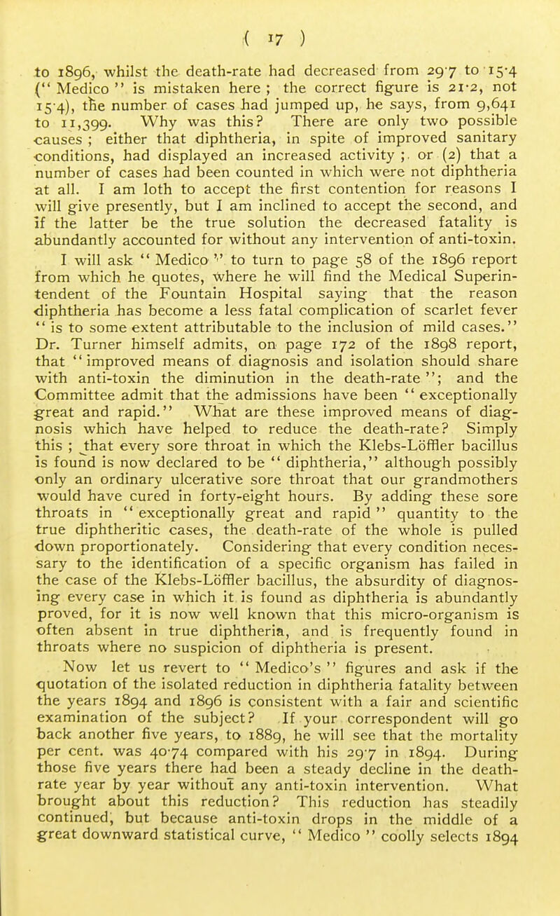 to 1896, whilst the death-rate had decreased from 297 to 15-4 ( Medico  is mistaken here ; the correct figure is 21-2, not 15 4), the number of cases had jumped up, he says, from 9,641 to 11,399. Why was this? There are only two possible causes ; either that diphtheria, in spite of improved sanitary ■conditions, had displayed an increased activity ;. or (2) that a number of cases had been counted in which were not diphtheria at all. I am loth to accept the first contention for reasons I will give presently, but I am inclined to accept the second, and If the latter be the true solution the decreased fatality is abundantly accounted for without any intervention of anti-toxin. I will ask  Medico to turn to page 58 of the 1896 report from which he quotes, Where he will find the Medical Superin- tendent of the Fountain Hospital saying that the reason diphtheria has become a less fatal complication of scarlet fever  is to some extent attributable to the inclusion of mild cases. Dr. Turner himself admits, on page 172 of the 1898 report, that improved means of diagnosis and isolation should share with anti-toxin the diminution in the death-rate; and the Committee admit that the admissions have been  exceptionally great and rapid. What are these improved means of diag- nosis which have helped to reduce the death-rate? Simply this ; J:hat every sore throat in which the Klebs-Lbffler bacillus is found is now declared to be  diphtheria, although possibly only an ordinary ulcerative sore throat that our grandmothers would have cured in forty-eight hours. By adding these sore throats in  exceptionally great and rapid  quantity to the true diphtheritic cases, the death-rate of the whole is pulled ■down proportionately. Considering that every condition neces- sary to the identification of a specific organism has failed in the case of the Klebs-Loffler bacillus, the absurdity of diagnos- ing every case in which it is found as diphtheria is abundantly proved, for it is now well known that this micro-organism is often absent in true diphtheria, and is frequently found in throats where no suspicion of diphtheria is present. Now let us revert to  Medico's  figures and ask if the quotation of the isolated reduction in diphtheria fatality between the years 1894 and 1896 is consistent with a fair and scientific examination of the subject? If your correspondent will go back another five years, to 1889, he will see that the mortality per cent, was 4074 compared with his 297 in 1894. During those five years there had been a steady decline in the death- rate year by year without any anti-toxin intervention. What brought about this reduction? This reduction has steadily continued, but because anti-toxin drops in the middle of a great downward statistical curve,  Medico  coolly selects 1894