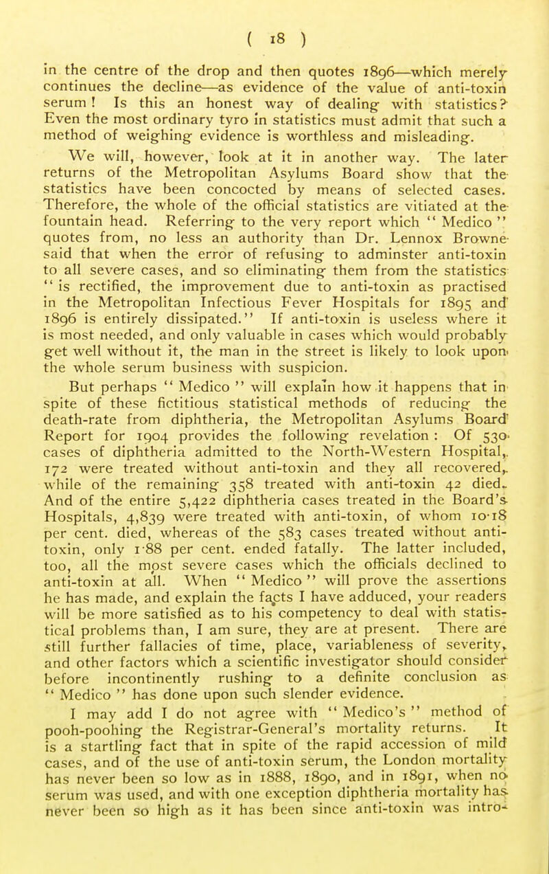 in the centre of the drop and then quotes 1896—which merely continues the decline—as evidence of the value of anti-toxin serum! Is this an honest way of dealing with statistics? Even the most ordinary tyro in statistics must admit that such a method of weighing- evidence is worthless and misleading. We will, however, look at it in another way. The later returns of the Metropolitan Asylums Board show that the statistics have been concocted by means of selected cases. Therefore, the whole of the official statistics are vitiated at the fountain head. Referring to the very report which  Medico  quotes from, no less an authority than Dr. Lennox Browne- said that when the error of refusing to adminster anti-toxin to all severe cases, and so eliminating them from the statistics  is rectified, the improvement due to anti-toxin as practised in the Metropolitan Infectious Fever Hospitals for 1895 and' 1896 is entirely dissipated. If anti-toxin is useless where it is most needed, and only valuable in cases which would probably get well without it, the man in the street is likely to look upon, the whole serum business with suspicion. But perhaps  Medico  will explain how it happens that in spite of these fictitious statistical methods of reducing the death-rate from diphtheria, the Metropolitan Asylums Board Report for 1904 provides the following revelation : Of 530. cases of diphtheria admitted to the North-Western Hospital,. 172 were treated without anti-toxin and they all recovered,, while of the remaining 358 treated with anti-toxin 42 died- And of the entire 5,422 diphtheria cases treated in the Board's Hospitals, 4,839 were treated with anti-toxin, of whom 1018 per cent, died, whereas of the 583 cases treated without anti- toxin, only 188 per cent, ended fatally. The latter included, too, all the most severe cases which the officials declined to anti-toxin at all. When Medico will prove the assertions he has made, and explain the facets I have adduced, your readers will be more satisfied as to his competency to deal with statis- tical problems than, I am sure, they are at present. There are Still further fallacies of time, place, variableness of severity,, and other factors which a scientific investigator should consider before incontinently rushing to a definite conclusion as  Medico  has done upon such slender evidence. I may add I do not agree with  Medico's  method of pooh-poohing the Registrar-General's mortality returns. It is a startling fact that in spite of the rapid accession of mild cases, and of the use of anti-toxin serum, the London mortality- has never been so low as in 1888, 1890, and in 1891, when no serum was used, and with one exception diphtheria mortality has. never been so high as it has been since anti-toxin was intro-