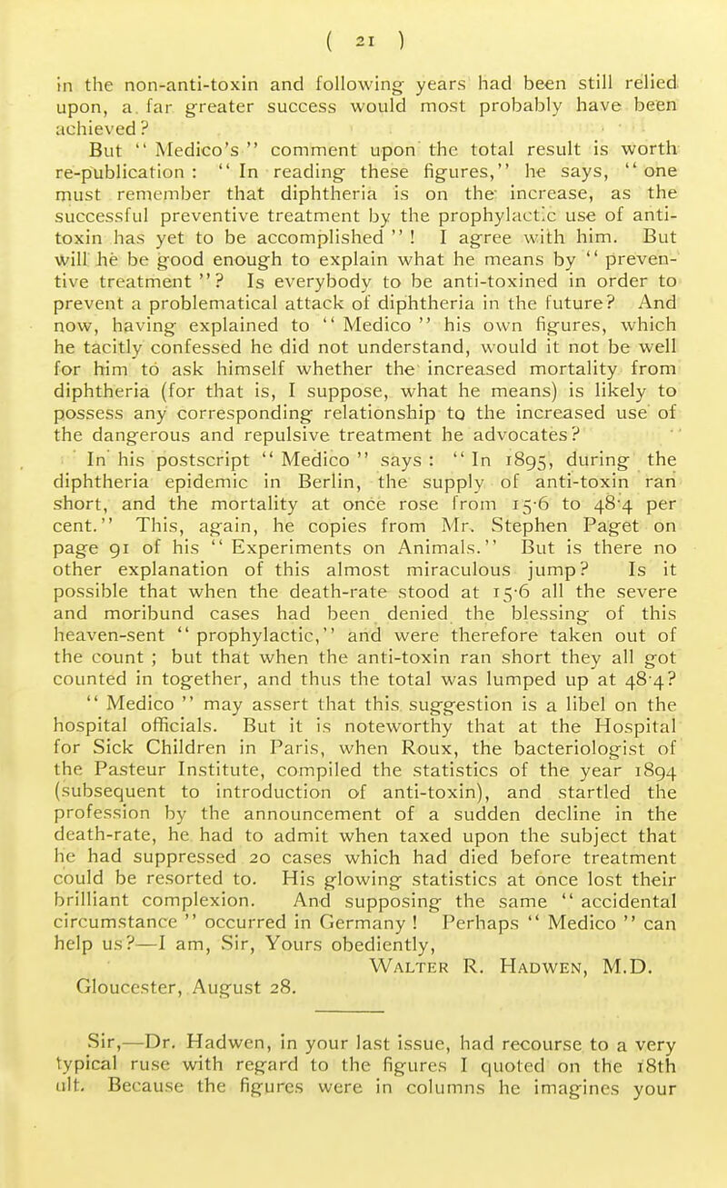 in the non-anti-toxin and following years had been still relied upon, a. far greater success would most probably have been achieved ? But Medico's comment upon the total result is worth re-publication : In reading these figures, he says, one must remember that diphtheria is on the' increase, as the successful preventive treatment by the prophylactic use of anti- toxin has yet to be accomplished ! I agree with him. But will he be good enough to explain what he means by preven- tive treatment ? Is everybody to be anti-toxined in order to prevent a problematical attack of diphtheria in the future? And now, having explained to Medico his own figures, which he tacitly confessed he did not understand, would it not be well for him to ask himself whether the increased mortality from diphtheria (for that is, I suppose, what he means) is likely to possess any corresponding relationship to the increased use of the dangerous and repulsive treatment he advocates? In his postscript Medico says : In 1895, during the diphtheria epidemic in Berlin, the supply of anti-toxin ran short, and the mortality at once rose from 15-6 to 48^4 per cent. This, again, he copies from Mr. Stephen Paget on page 91 of his Experiments on Animals. But is there no other explanation of this almost miraculous jump? Is it possible that when the death-rate stood at 15-6 all the severe and moribund cases had been denied the blessing of this heaven-sent prophylactic, and were therefore taken out of the count ; but that when the anti-toxin ran short they all got counted in together, and thus the total was lumped up at 48 4? Medico may assert that this suggestion is a libel on the hospital officials. But it is noteworthy that at the Hospital for Sick Children in Paris, when Roux, the bacteriologist of the Pasteur Institute, compiled the statistics of the year 1894 (subsequent to introduction of anti-toxin), and startled the profession by the announcement of a sudden decline in the death-rate, he had to admit when taxed upon the subject that he had suppressed 20 cases which had died before treatment could be resorted to. His glowing statistics at once lost their brilliant complexion. And supposing the same ',' accidental circumstance occurred in Germany ! Perhaps Medico can help us?—I am, Sir, Yours obediently, Walter R. Hadwen, M.D. Gloucester, August 28. Sir,—Dr. Hadwen, in your last issue, had recourse to a very typical ruse with regard to the figures I quoted on the 18th ult. Because the figures were in columns he imagines your