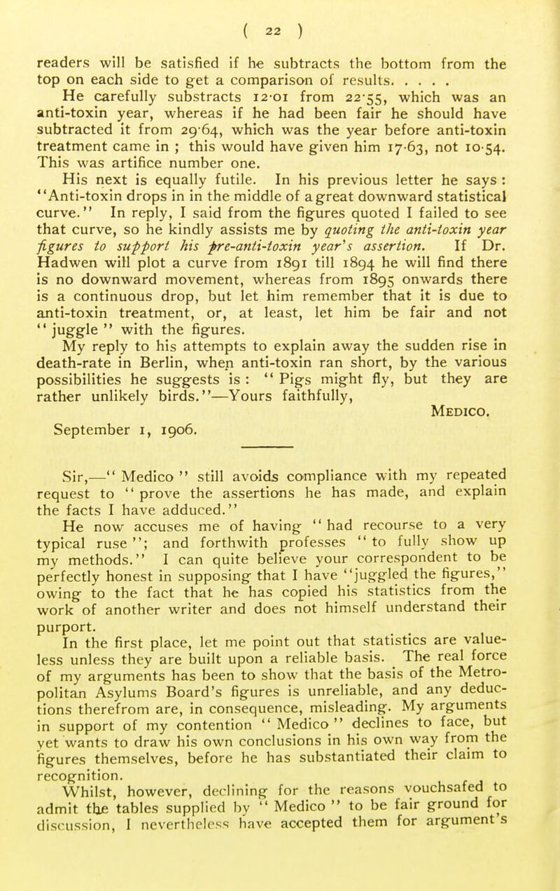 readers will be satisfied if he subtracts the bottom from the top on each side to get a comparison of results He carefully substracts 12-01 from 22 55, which was an anti-toxin year, whereas if he had been fair he should have subtracted it from 29 64, which was the year before anti-toxin treatment came in ; this would have given him 17-63, not 10 54. This was artifice number one. His next is equally futile. In his previous letter he says : Anti-toxin drops in in the middle of a great downward statistical curve. In reply, I said from the figures quoted I failed to see that curve, so he kindly assists me by quoting the anti-toxin year figures to support his fre-anti-toxin year's assertion. If Dr. Hadwen will plot a curve from 1891 till 1894 he will find there is no downward movement, whereas from 1895 onwards there is a continuous drop, but let him remember that it is due to anti-toxin treatment, or, at least, let him be fair and not  jug&le  with the figures. My reply to his attempts to explain away the sudden rise in death-rate in Berlin, when anti-toxin ran short, by the various possibilities he suggests is :  Pigs might fly, but they are rather unlikely birds.—Yours faithfully, Medico. September 1, 1906. Sir,— Medico  still avoids compliance with my repeated request to  prove the assertions he has made, and explain the facts I have adduced. He now accuses me of having  had recourse to a very typical ruse; and forthwith professes to fully show up my methods. I can quite believe your correspondent to be perfectly honest in supposing that I have juggled the figures, owing to the fact that he has copied his statistics from the work of another writer and does not himself understand their purport. In the first place, let me point out that statistics are value- less unless they are built upon a reliable basis. # The real force of my arguments has been to show that the basis of the Metro- politan Asylums Board's figures is unreliable, and any deduc- tions therefrom are, in consequence, misleading. My arguments in support of my contention  Medico declines to face, but yet wants to draw his own conclusions in his own way from the figures themselves, before he has substantiated their claim to recognition. Whilst, however, declining for the reasons vouchsafed to admit the tables supplied by  Medico  to be fair ground for discussion, I nevertheless have accepted them for argument s