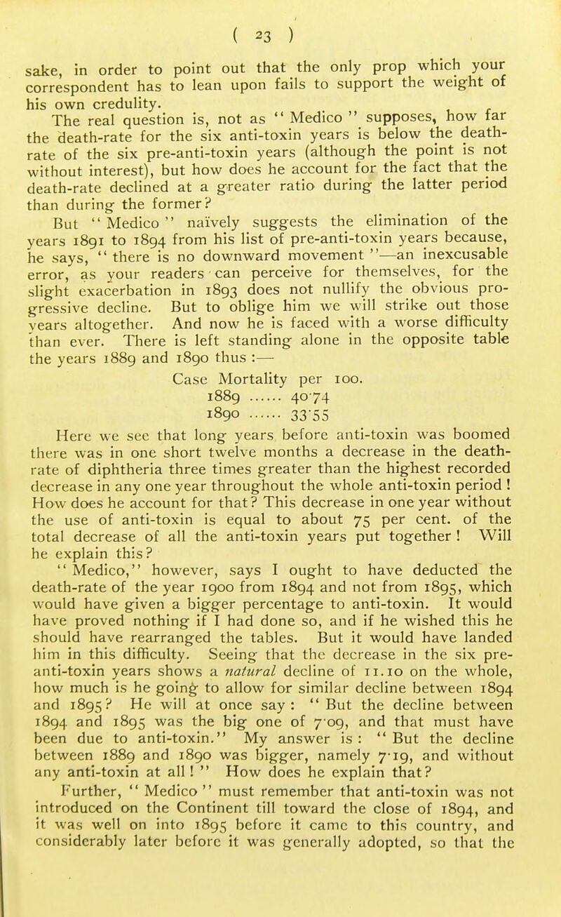sake, in order to point out that the only prop which your correspondent has to lean upon fails to support the weight of his own credulity. The real question is, not as Medico supposes, how far the death-rate for the six anti-toxin years is below the death- rate of the six pre-anti-toxin years (although the point is not without interest), but how does he account for the fact that the death-rate declined at a greater ratio during the latter period than during the former? But Medico naively suggests the elimination of the years 1891 to 1894 from his list of pre-anti-toxin years because, he says, there is no downward movement —an inexcusable error, as your readers can perceive for themselves, for the slight exacerbation in 1893 does not nullify the obvious pro- gressive decline. But to oblige him we will strike out those vears altogether. And now he is faced with a worse difficulty than ever. There is left standing alone in the opposite table the years 1889 and 1890 thus :— Case Mortality per 100. 1889 4074 1890 33 55 Here we see that long years before anti-toxin was boomed there was in one short twelve months a decrease in the death- rate of diphtheria three times greater than the highest recorded decrease in any one year throughout the whole anti-toxin period ! How does he account for that? This decrease in one year without the use of anti-toxin is equal to about 75 per cent, of the total decrease of all the anti-toxin years put together ! Will he explain this? Medico, however, says I ought to have deducted the death-rate of the year 1900 from 1894 and not from 1895, which would have given a bigger percentage to anti-toxin. It would have proved nothing if I had done so, and if he wished this he should have rearranged the tables. But it would have landed him in this difficulty. Seeing that the decrease in the six pre- anti-toxin years shows a natural decline of 11.10 on the whole, how much is he going to allow for similar decline between 1894 and 1895? He will at once say: But the decline between 1894 and 1895 was the big one of 7 09, and that must have been due to anti-toxin. My answer is : But the decline between 1889 and 1890 was bigger, namely 7-19, and without any anti-toxin at all! How does he explain that? Further, Medico must remember that anti-toxin was not introduced on the Continent till toward the close of 1894, and it was well on into 1895 before it came to this country, and considerably later before it was generally adopted, so that the