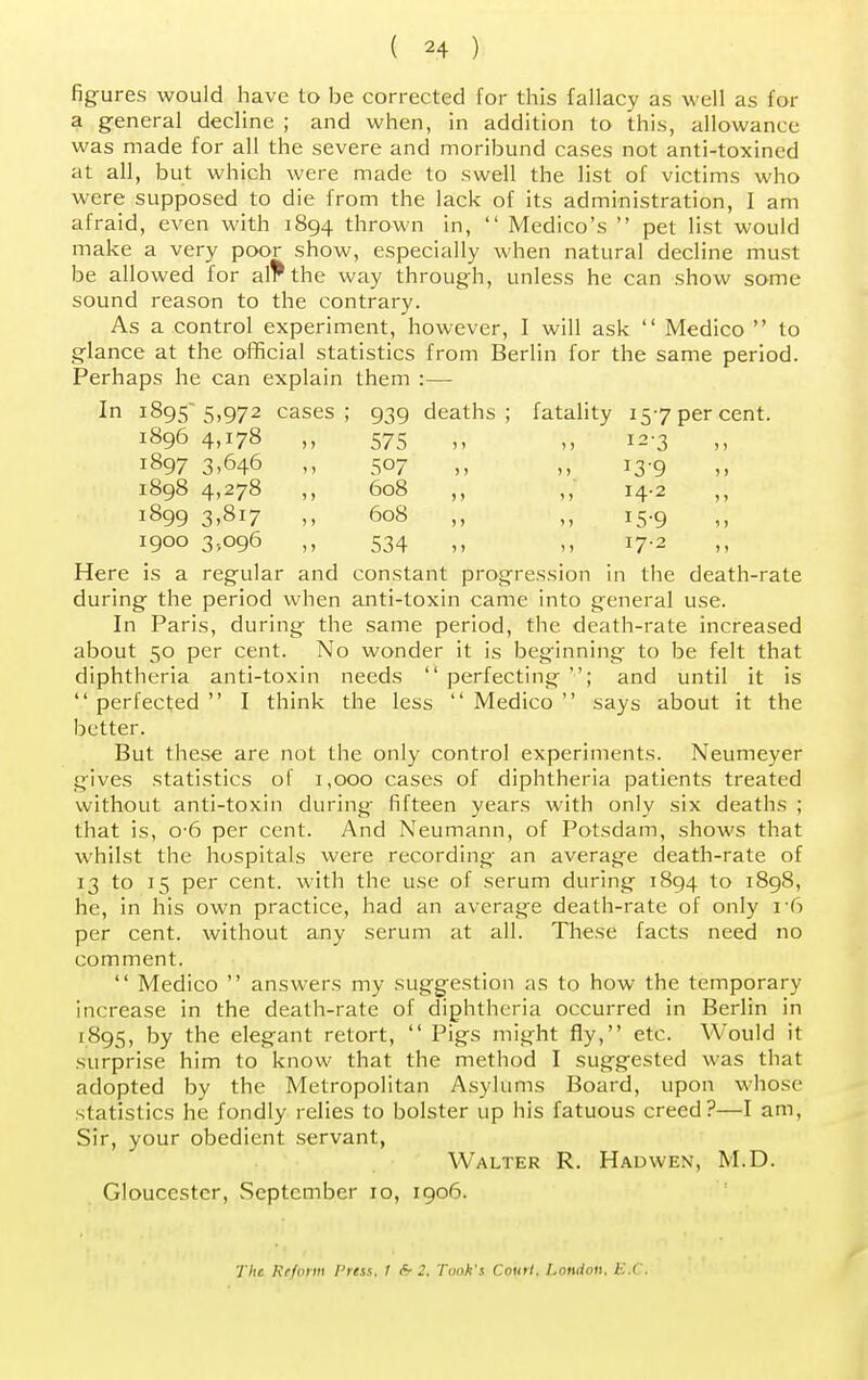 figures would have to be corrected for this fallacy as well as for a general decline ; and when, in addition to this, allowance was made for all the severe and moribund cases not anti-toxined at all, but which were made to swell the list of victims who were supposed to die from the lack of its administration, I am afraid, even with 1894 thrown in,  Medico's  pet list would make a very poor show, especially when natural decline must be allowed for al?the way through, unless he can show some sound reason to the contrary. As a control experiment, however, I will ask  Medico  to glance at the official statistics from Berlin for the same period. Perhaps he can explain them :— In 1895 5,972 cases; 939 deaths; fatality 157 per cent. 1896 4,178 ,, 575 ,, ,, 12-3 1897 3><H6 507 „ 13-9 1898 4,278 ,, 608 ,, 14.2 1899 3,817 ,, 608 ,, 15-9 1900 3,096 ,, 534 ,, 17.2 Here is a regular and constant progression in the death-rate during the period when anti-toxin came into general use. In Paris, during the same period, the death-rate increased about 50 per cent. No wonder it is beginning to be felt that diphtheria anti-toxin needs  perfecting ; and until it is  perfected  I think the less  Medico  says about it the better. But these are not the only control experiments. Neumeyer gives statistics of 1,000 cases of diphtheria patients treated without anti-toxin during fifteen years with only six deaths ; that is, o-6 per cent. And Neumann, of Potsdam, shows that whilst the hospitals were recording an average death-rate of 13 to 15 per cent, with the use of serum during 1894 to 1898, he, in his own practice, had an average death-rate of only 16 per cent, without any serum at all. These facts need no comment.  Medico  answers my suggestion as to how the temporary increase in the death-rate of diphtheria occurred in Berlin in 1895, by the elegant retort,  Pigs might fly, etc. Would it surprise him to know that the method I suggested was that adopted by the Metropolitan Asylums Board, upon whose statistics he fondly relies to bolster up his fatuous creed?—I am, Sir, your obedient servant, Walter R. Hadwen, M.D. Gloucester, September 10, 1906. The Reform Prtss, I & 2, Tank's Court. London, B.C