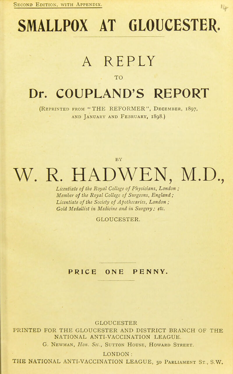 Second Edition, with Appendix. SMALLPOX AT GLOUCESTER. A REPLY TO Dr. COUPLAND'S REPORT (Reprinted from THE REFORMER, December, 1897, and January and February, 1898.) BY W. R. HADWEN, M.D., Licentiate of the Royal College of Physicians, London ; Member of the Royal College of Surgeons, England; Licentiate of the Society of Apothecaries, London ; Gold Medallist in Medicine and in Surgery; etc. GLOUCESTER. PRICE ONE PENNY. GLOUCESTER PRINTED FOR THE GLOUCESTER AND DISTRICT BRANCH OF THE NATIONAL ANTI-VACCINATION LEAGUE. G. Newman, Hon. Sec, Sutton House, Howard Street. LONDON: THE NATIONAL ANTI-VACCINATION LEAGUE, 50 Parliament St., S.W.