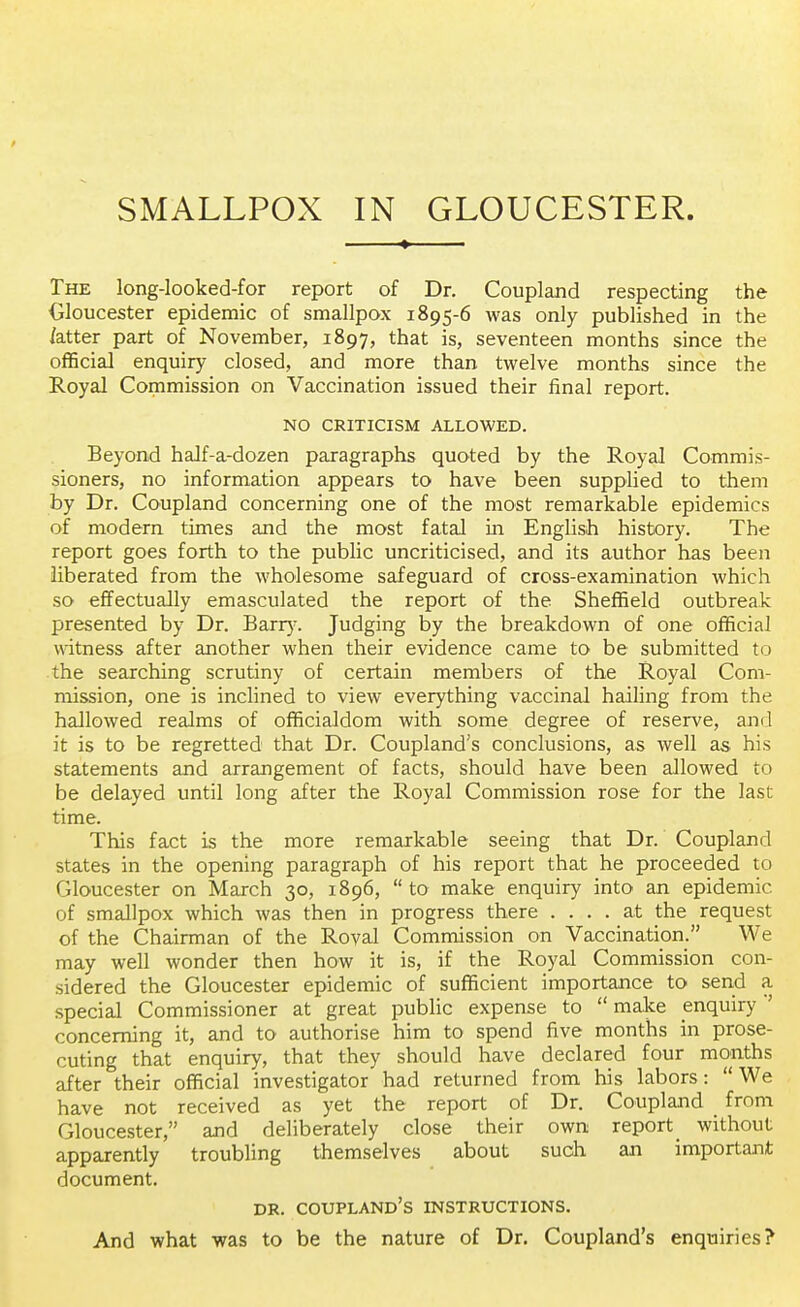 The long-looked-for report of Dr. Coupland respecting the Gloucester epidemic of smallpox 1895-6 was only published in the /atter part of November, 1897, that is, seventeen months since the official enquiry closed, and more than twelve months since the Royal Commission on Vaccination issued their final report. NO CRITICISM ALLOWED. Beyond half-a-dozen paragraphs quoted by the Royal Commis- sioners, no information appears to have been supplied to them by Dr. Coupland concerning one of the most remarkable epidemics of modern times and the most fatal in English history. The report goes forth to the public uncriticised, and its author has been liberated from the wholesome safeguard of cross-examination which so effectually emasculated the report of the Sheffield outbreak presented by Dr. Barry. Judging by the breakdown of one official witness after another when their evidence came to be submitted to the searching scrutiny of certain members of the Royal Com- mission, one is inclined to view everything vaccinal hailing from the hallowed realms of officialdom with some degree of reserve, and it is to be regretted that Dr. Coupland's conclusions, as well as his statements and arrangement of facts, should have been allowed to be delayed until long after the Royal Commission rose for the last time. This fact is the more remarkable seeing that Dr. Coupland states in the opening paragraph of his report that he proceeded to Gloucester on March 30, 1896, to make enquiry into an epidemic of smallpox which was then in progress there .... at the request of the Chairman of the Roval Commission on Vaccination. We may well wonder then how it is, if the Royal Commission con- sidered the Gloucester epidemic of sufficient importance to send a special Commissioner at great public expense to  make enquiry*' concerning it, and to authorise him to spend five months in prose- cuting that enquiry, that they should have declared four months after their official investigator had returned from his labors: We have not received as yet the report of Dr. Coupland from Gloucester, and deliberately close their own report without apparently troubling themselves about such an important document. dr. coupland's instructions. And what was to be the nature of Dr. Coupland's enquiries?