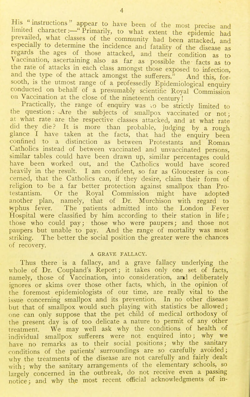 His instructions appear to have been of the most precise and limited character:—Primarily, to what extent the epidemic had prevailed, what classes of the community had been attacked, and especially to determine the incidence and fatality of the disease as regards the ages of those attacked, and their condition as to Vaccination, ascertaining also as far as possible the- facts as to the rate of attacks in each class amongst those exposed to infection, and the type of the attack amongst the sufferers. And this, for- sooth, is the utmost range of a professedly Epidemiological enquiry conducted on behalf of a presumably scientific Royal Commission on Vaccination at the close of the nineteenth century! Practically, the range of enquiry was ;o be strictly limited to the question: -Are the subjects of smallpox vaccinated or not; at what rate are the respective classes attacked, and at what rate did they die? It is more than probable, judging by a rough glance I have taken at the facts, that had the enquiry been confined to a distinction as between Protestants and Roman Catholics instead of between vaccinated and unvaccinated persons, similar tables could have been drawn up, similar percentages could have been worked out, and the Catholics would have scored heavily in the result. I am confident, so far as Gloucester is con- cerned, that the Catholics can, if they desire, claim their form of religion to be a far better protection against smallpox than Pro- testantism. Or the Royal Commission might have adopted another plan, namely, that of Dr. Murchison with regard to typhus fever. The patients admitted into the London Fever Hospital were classified by him according to their station in life; those who could pay; those who were paupers; and those not paupers but unable to pay. And the range of mortality was most striking. The better the social position the greater were the chances of recovery. A GRAVE FALLACY. Thus there is a fallacy, and a grave fallacy underlying the whole of Dr. Coupland's Report; it takes only one set of facts, namely, those of Vaccination, into consideration, and deliberately ignores or skims over those other facts, which, in the opinion of the foremost epidemiologists of our time, are really vital to the issue concerning smallpox and its prevention. In no other disease but that of smallpox would such playing with statistics be allowed; one can only suppose that the pet child of medical orthodoxy of the present day is of too delicate a nature to permit of any other treatment. We may well ask why the conditions of health of individual smallpox sufferers were not enquired into; why we have no remarks as to their social positions; why the sanitary conditions of the patients' surroundings are so carefully avoided; why the treatments of the disease are not carefully and fairly dealt with; why the sanitary arrangements of the elementary schools, so largely concerned in the outbreak, do not receive even a passing notice; and why th,e most recent official acknowledgments of in-