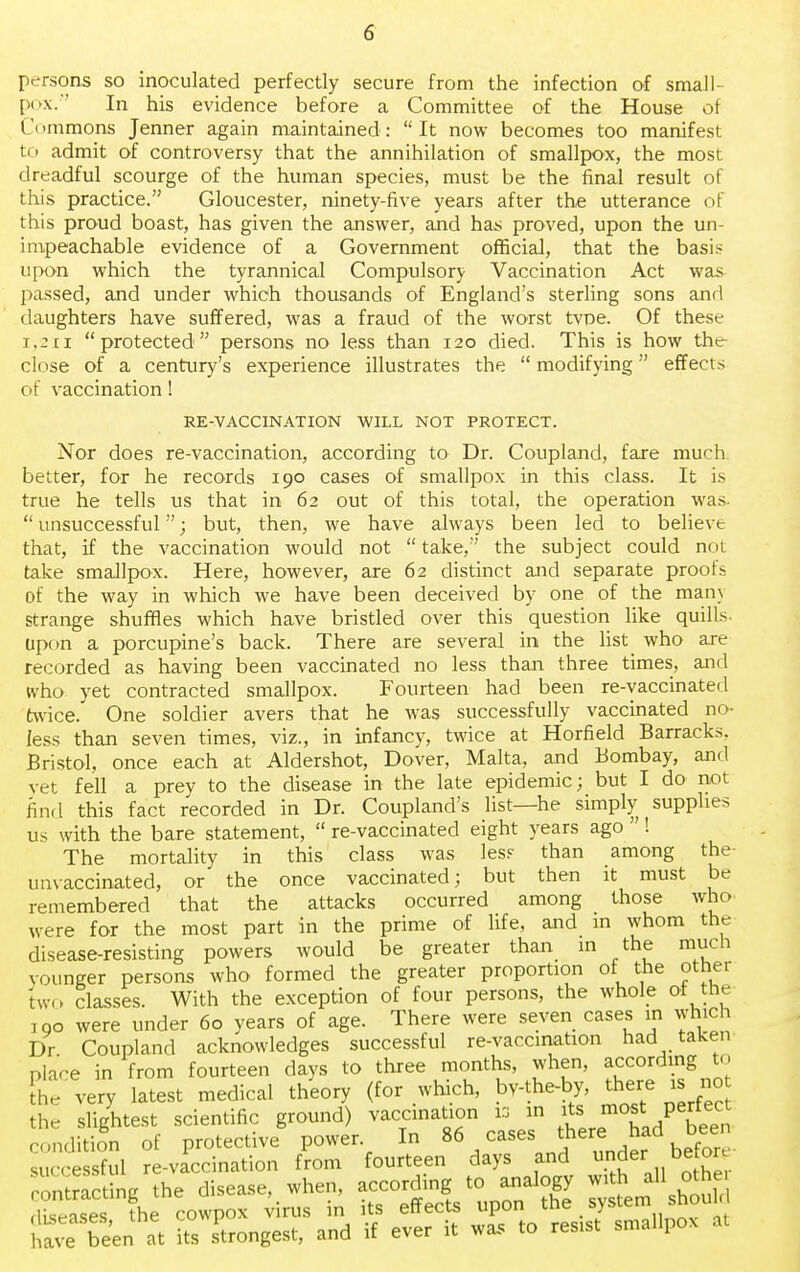 persons so inoculated perfectly secure from the infection of sma.ll- pox. In his evidence before a Committee of the House of C< immons Jenner again maintained:  It now becomes too manifest to admit of controversy that the annihilation of smallpox, the most dreadful scourge of the human species, must be the final result of this practice. Gloucester, ninety-five years after the utterance of this proud boast, has given the answer, and has proved, upon the un- impeachable evidence of a Government official, that the basis upon which the tyrannical Compulsory Vaccination Act was passed, and under which thousands of England's sterling sons and daughters have suffered, was a fraud of the worst tvoe. Of these i.2ii protected persons no less than 120 died. This is how the close of a century's experience illustrates the  modifying effects of vaccination! RE-VACCINATION WILL NOT PROTECT. Nor does re-vaccination, according to Dr. Coupland, fare much better, for he records 190 cases of smallpox in this class. It is true he tells us that in 62 out of this total, the operation was-  unsuccessful; but, then, we have always been led to believt that, if the vaccination would not  take, the subject could not take smallpox. Here, however, are 62 distinct and separate proofs of the way in which we have been deceived by one of the many strange shuffles which have bristled over this question like quills- upon a porcupine's back. There are several in the list who are recorded as having been vaccinated no less than three times, and who yet contracted smallpox. Fourteen had been re-vaccinated twice. One soldier avers that he was successfully vaccinated no- less than seven times, viz., in infancy, twice at Horfield Barracks. Bristol, once each at Aldershot, Dover, Malta, and Bombay, and vet fell a prey to the disease in the late epidemic; but I do not find this fact recorded in Dr. Coupland's list—he simply supplies us with the bare statement,  re-vaccinated eight years ago ! The mortality in this class was les? than among the unvaccinated, or the once vaccinated; but then it must be remembered that the attacks occurred among those who were for the most part in the prime of life, and m whom the disease-resisting powers would be greater than in the much vounger persons who formed the greater proportion of the other two classes. With the exception of four persons, the whole of the 1 no were under 60 years of age. There were seven cases in which Dr Coupland acknowledges successful re-vaccination had taken place in from fourteen days to three months, when, according to the very latest medical theory (for which, bv-the-by, there „ no the slightest scientific ground) vaccination ia in itss mo*: perfect tave San at £ Longest, and if ever it m> to rests, smallpox at