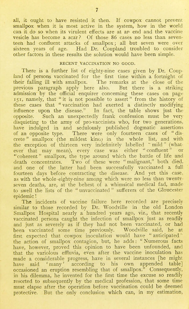 all, it ought to have resisted it then. If cowpox cannot prevent smallpox when it is most active in the system, how in the world can it do so when its virulent effects are at an end and the vaccine vesicle has become a scar? Of those 86 cases no less than seven- teen had confluent attacks of smallpox; all but seven were over sixteen years of age. Had Dr. Coupland troubled to consider other factors in these results the solution would have been simple. RECENT VACCINATION NO GOOD. There is a further list of eighty-nine cases given by Dr. Coup- land of persons vaccinated for the first time within a fortnight of their falling ill with smallpox. The remarks at the close of the previous paragraph apply here also. But there is a striking admission by the official enquirer concerning these cases on page 151, namely, that it is not possible to assert from the history of these cases that  vaccination had exerted a distinctly modifying influence upon the disease. In fact, the table shows just the opposite. Such an unexpectedly frank confession must be very disquieting to the army of pro-vaccinists who, for two generations, have indulged in and sedulously published dogmatic assertions of an opposite type. There were only fourteen cases of  dis- crete  smallpox (the mildest kino) in the whole list, and with the exception of thirteen very indefinitely labelled  mild (what- ever that may mean), every case was either '' confluent or coherent smallpox, the type around which the battle of life and death concentrates. Two of these were  malignant, both died, and. one of the latter had been successfully vaccinated a full fourteen days before contracting the disease. And yet this case, as with the whole eighty-nine amo.ng which were no less than twentv- seven deaths, are, at the behest of a whimsical medical fad, made to swell the lists of the  unvaccinatecl  sufferers of the Gloucester epidemic! The incidents of vaccine failure here recorded are precisely similar to those recorded by Dr. Woodville in the old London Smallpox Hospital nearly a hundred years ago, viz., that recently vaccinated persons caught the infection of smallpox just as readily and just as severely as if they had not been vaccinated, or had been vaccinated some time previously. Woodville said, he at first expected that cowpox inoculation would have  anticipated'' the action of smallpox contagion, but, he adds:  Numerous facts have, however, proved this opinion to have been unfounded, and that the variolous effluvia, even after the vaccine inoculation has made a considerable progress, have in several instances [he might have said ' many' according to his own appended table] occasioned an eruption resembling that of smallpox. Consequently, in his dilemma, he invented for the first time the excuse so readily resorted to subsequently by the medical profession, that some time must elapse after the operation before vaccination could be deemed protective. But the only conclusion which can, in my estimation,