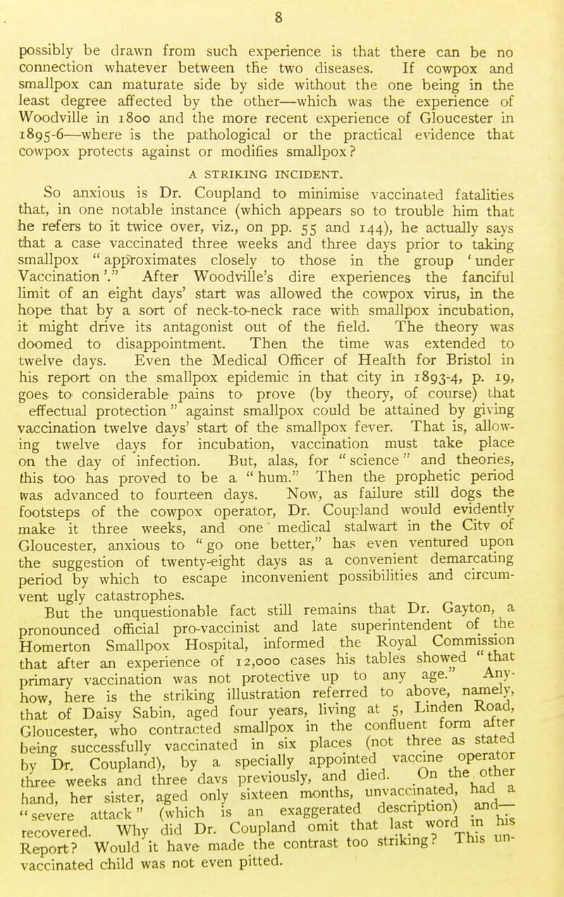 possibly be drawn from such experience is that there can be no connection whatever between the two diseases. If cowpox and smallpox can maturate side by side without the one being in the least degree affected by the other—which was the experience of Woodville in 1800 and the more recent experience of Gloucester in 1895-6—where is the pathological or the practical evidence that cowpox protects against or modifies smallpox? A STRIKING INCIDENT. So anxious is Dr. Coupland to minimise vaccinated fatalities that, in one notable instance (which appears so to trouble him that he refers to it twice over, viz., on pp. 55 and 144), he actually says that a case vaccinated three weeks and three days prior to taking smallpox  approximates closely to those in the group ' under Vaccination'. After Woodville's dire experiences the fanciful limit of an eight days' start was allowed the cowpox virus, in the hope that by a sort of neck-to-neck race with smallpox incubation, it might drive its antagonist out of the field. The theory was doomed to disappointment. Then the time was extended to twelve days. Even the Medical Officer of Health for Bristol in his report on the smallpox epidemic in that city in 1893-4, p. 19, goes to considerable pains to prove (by theory, of course) that effectual protection against smallpox could be attained by giving vaccination twelve days' start of the smallpox fever. That is, allow- ing twelve days for incubation, vaccination must take place on the day of infection. But, alas, for  science  and _ theories, this too has proved to be a  hum. Then the prophetic period was advanced to fourteen days. Now, as failure still dogs the footsteps of the cowpox operator, Dr. Coupland would evidently make it three weeks, and one' medical stalwart in the Citv of Gloucester, anxious to go one better, has even ventured upon the suggestion of twenty-eight days as a convenient demarcating period by which to escape inconvenient possibilities and circum- vent ugly catastrophes. But the unquestionable fact still remains that Dr. Gayton, a pronounced official pro-vaccinist and late superintendent of the Homerton Smallpox Hospital, informed the Royal Commission that after an experience of 12,000 cases his tables showed that primary vaccination was not protective up to any age. Any- how, here is the striking illustration referred to above, namely that of Daisy Sabin, aged four years, living at 5, Linden Road, Gloucester, who contracted smallpox in the confluent form alter beine successfully vaccinated in six places (not three as stated by Dr. Coupland), by a specially appointed vaccine operator three weeks and three davs previously, and died. On tne^other hand, her sister, aged only sixteen months unvaccmated had a severe attack (which is an exaggerated description) and recovered. Why did Dr. Coupland omit that last woreI n his Report? Would it have made the contrast too striking? This un vaccinated child was not even pitted.
