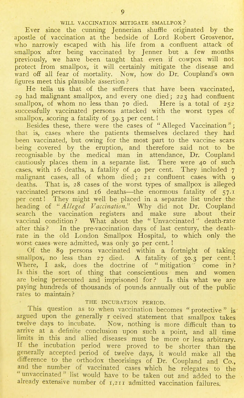 WILL VACCINATION MITIGATE SMALLPOX? Ever since the cunning Jennerian shuffle originated by the apostle of vaccination at the bedside of Lord Robert Grosvenor, who narrowly escaped with his life from a confluent attack of smallpox after being vaccinated by Jenner but a few months previously, we have been taught that even if cowpox will not protect from smallpox, it will certainly mitigate the disease and ward off all fear of mortality. Now, how do Dr. Coupland's own figures meet this plausible assertion? He tells us that of the sufferers that have been vaccinated, 29 had malignant smallpox, and every one died; 223 had confluent smallpox, of whom no less than 70 died. Here is a total of 252 successfully vaccinated persons attacked with the worst types of smallpox, scoring a fatality of 39.3 per cent.! Besides these, there were the cases of  Alleged Vaccination; that is, cases where the patients themselves declared they had been vaccinated, but owing for the most part to the vaccine scars being covered by the eruption, and therefore said not to be recognisable by the medical man in attendance, Dr. Coupland cautiously places them in a separate list. There were 40 of such cases, with 16 deaths, a fatality of 40 per cent. They included 7 malignant cases, all of whom died; 21 confluent cases with 9 deaths. That is, 28 cases of the worst types of smallpox is alleged vaccinated persons and 16 deaths—the enormous fatality of 57.1 per cent! They might well be placed in a separate list under the heading of  Alleged Vaccination. Why did not Dr. Coupland search the vaccination registers and make sure about their vaccinal condition ? What about the  Unvaccinated '' death-rate after this? In the pre-vaccination days of last century, the death- rate in the old London Smallpox Hospital, to which only the worst cases were admitted, was only 30 per cent.! Of the 89 persons vaccinated within a fortnight of taking smallpox, no less than 27 died. A fatality of 30.3 per cent.! Where, I ask, does the doctrine of mitigation come in? Is this the sort of thing that conscientious men and women are being persecuted and imprisoned for? Is this what we are paying hundreds of thousands of pounds annually out of the public rates to maintain? THE INCUBATION PERIOD. This question as to when vaccination becomes protective is argued upon the generally r ceived statement that smallpox takes twelve days to incubate. Now, nothing is more difficult than to arrive at a definite conclusion upon such a point, and all time limits in this and allied diseases must be more or less arbitrary. If the incubation period were proved to be shorter than the generally accepted period of twelve days, it would make all the difference to the orthodox theorisings of Dr. Coupland and Co., and the number of vaccinated cases which he relegates to the  unvaccinated  list would have to be taken out and added to the already extensive number of 1,211 admitted vaccination failures.