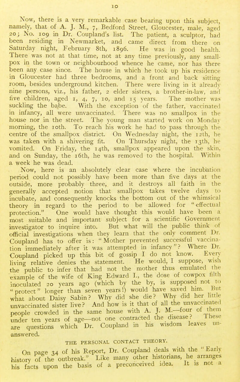 Now, there is a very remarkable case bearing upon this subject, namely, that of A. J. M., 7, Bedford Street, Gloucester, male, aged 20; No. 109 in Dr. Coupland's list. The patient, a sculptor, had been residing in Newmarket, and came direct from there on Saturday night, February 8th, 1896. He was in good health. There was not at that time, not at any time previously, any small- pox in the town or neighbourhood whence he came, nor has there been any case since. The house in which he took up his residence in Gloucester had three bedrooms, and a front and back sitting room, besides underground kitchen. There were living in it already nine persons, viz., his father, 2 elder sisters, a brother-in-law, anil five children, aged 1, 4, 7, 10, and 15 years. The mother was suckling the babe. With the exception of the father, vaccinated in infancy, all were unvaccinated. There was no smallpox in the house nor in the street. The young man started work on Monday morning, the 10th. To> reach his work he had to pass through the centre of the smallpox district. On Wednesday night, the 12th, he was taken with a shivering fit. On Thursday night, the 13th, he vomited. On Friday, the 14th, smallpox appeared upon the skin, and on Sunday, the 16th, he was removed to the hospital. Within a week he was dead. Now, here is an absolutely clear case where the incublation period could not possibly have been more than five days at the outside, more probably three, and it destroys all faith in the generally accepted notion that smallpox takes twelve days to incubate, and consequently knocks the bottom out of the whimsical theory in regard to the period to be allowed for  effectual protection. One would have thought this would have been a most suitable and important subject for a scientific Government investigator to inquire into. But what will the public think of official investigations when they learn that the only comment Dr. Coupland has to offer is: Mother prevented successful vaccina- tion immediately after it was attempted in infancy? Where Dr. Coupland picked up this bit of gossip I do not know. Even- living relative denies the statement. He would, I suppose, wish the public to infer that had not the mother thus emulated the example of the wife of King Edward I., the dose of cowpox tilth inoculated 20 years ago (which by the by, is supposed not to protect longer than seven years!) would have saved him. Hut what about Daisy Sabin? Why did she die? Why did her little unvaccinated sister live? And how is it that of all the unvaccinated people crowded in the same house with A. J. M—four of them under ten years of age—not one contracted the disease? 1 hese are questions which Dr. Coupland in his wisdom leaves un- answered. THE PERSONAL CONTACT THEORY. On page u of his Report, Dr. Coupland deals with the Early history of the outbreak. Like many other historians, he arranges his facts upon the basis of a preconceived idea. It is not a